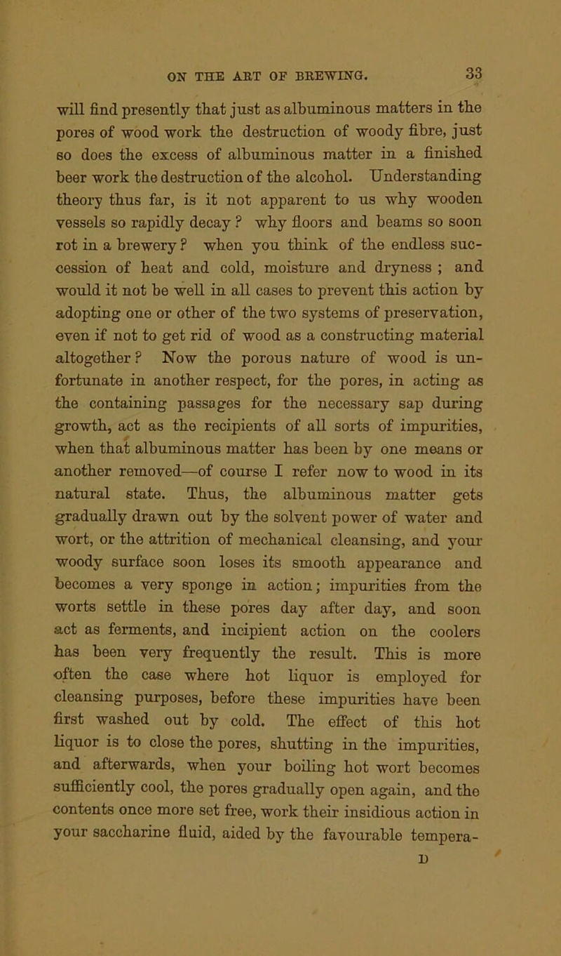 will find presently that just as albuminous matters in the pores of wood work tbe destruction of woody fibre, just so does tbe excess of albuminous matter in a finished beer work tbe destruction of tbe alcohol. Understanding theory thus far, is it not apparent to us why wooden vessels so rapidly decay ? why floors and beams so soon rot in a brewery ? when you think of the endless suc- cession of heat and cold, moisture and dryness ; and would it not be well in all cases to prevent this action by adopting one or other of the two systems of preservation, even if not to get rid of wood as a constructing material altogether ? Now the porous nature of wood is un- fortunate in another respect, for the pores, in acting as the containing passages for the necessary sap during growth, act as the recipients of all sorts of impurities, when that albuminous matter has been by one means or another removed—of course I refer now to wood in its natural state. Thus, the albuminous matter gets gradually drawn out by the solvent power of water and wort, or the attrition of mechanical cleansing, and your woody surface soon loses its smooth appearance and becomes a very sponge in action; impurities from the worts settle in these pores day after day, and soon act as ferments, and incipient action on the coolers has been very frequently the result. This is more often the case where hot liquor is employed for cleansing purposes, before these impurities have been first washed out by cold. The effect of this hot liquor is to close the pores, shutting in the impurities, and afterwards, when your boiling hot wort becomes sufficiently cool, the pores gradually open again, and the contents once more set free, work their insidious action in your saccharine fluid, aided by the favourable tempera- D /