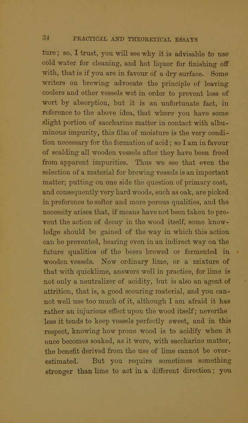 ture; so, I trust, you will see why it is advisable to use cold water for cleaning, and hot liquor for finishing off with, that is if you are in favour of a dry surface. Some writers on brewing advocate the principle of leaving coolers and other vessels wet in order to prevent loss of wort by absorption, but it is an unfortunate fact, in reference to the above idea, that where you have some slight portion of saccharine matter in contact with albu- minous impurity, this film of moisture is the very condi- tion necessary for the formation of acid; so I am in favour of scalding all wooden vessels after they have been freed from apparent impurities. Thus we see that even the selection of a material for brewing vessels is an important matter; putting on one side the question of primary cost, and consequently very hard woods, such as oak, are picked in preference to softer and more porous qualities, and the necessity arises that, if means have not been taken to pre- vent the action of decay in the wood itself, some know- ledge should be gained of the way in which this action can be prevented, bearing even in an indirect way on the future qualities of the beers brewed or fermented in wooden vessels. Now ordinary lime, or a mixture of that with quicklime, answers well in practice, for lime is not only a neutralizer of acidity, but is also an agent of attrition, that is, a good scouring material, and you can- not well use too much of it, although I am afraid it has rather an injurious effect upon the wood itself; neverthe less it tends to keep vessels perfectly sweet, and in this respect, knowing how prone wood is to acidify when it once becomes soaked, as it were, with saccharine matter, the benefit derived from the use of lime cannot be over- estimated. But you require sometimes something stronger than lime to act in a different direction; you