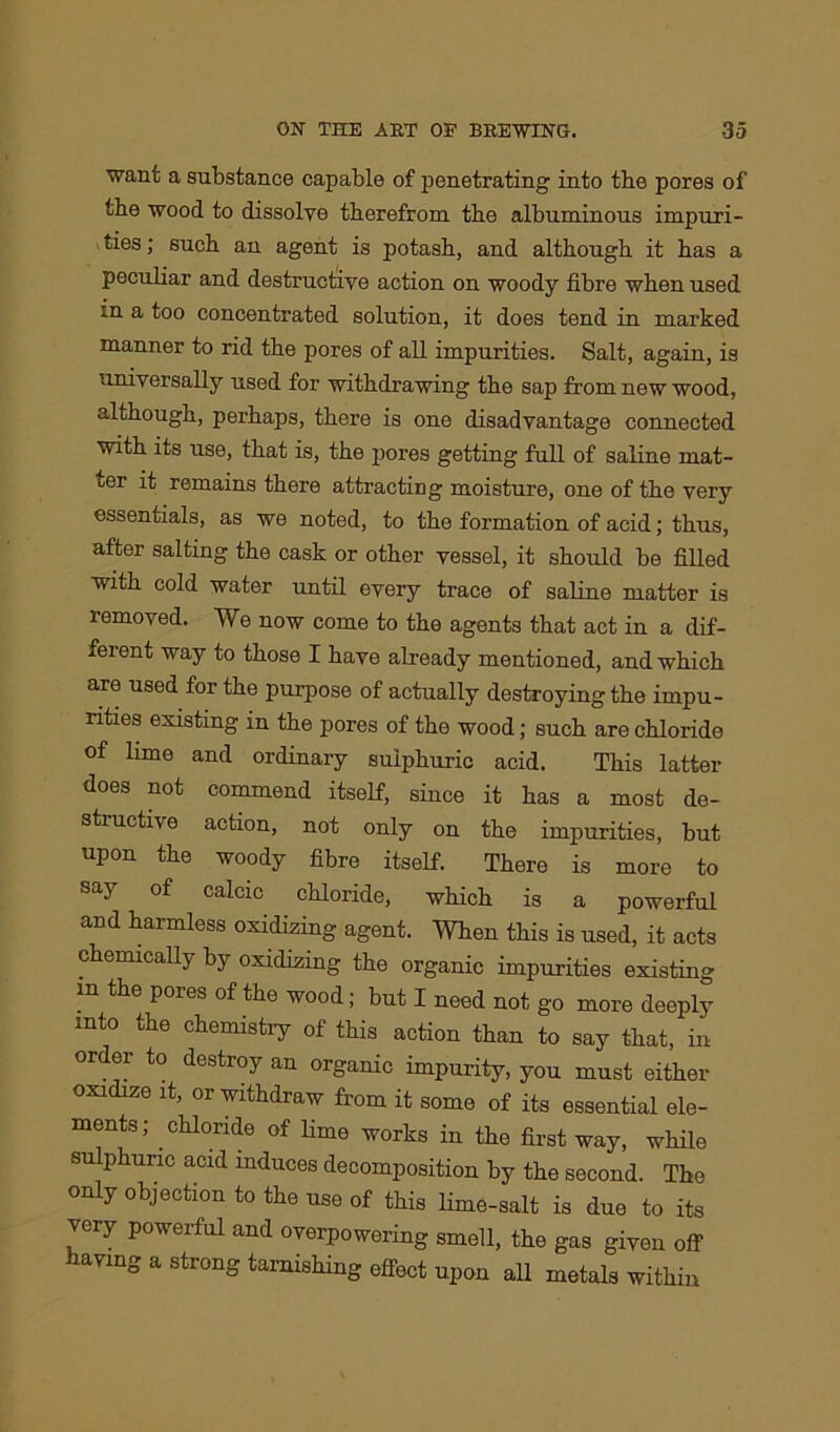 want a substance capable of penetrating into the pores of the wood to dissolve therefrom the albuminous impuri- ties ; such an agent is potash, and although it has a peculiar and destructive action on woody fibre when used in a too concentrated solution, it does tend in marked manner to rid the pores of all impurities. Salt, again, is universally used for withdrawing the sap from new wood, although, perhaps, there is one disadvantage connected with its use, that is, the pores getting full of saline mat- ter it remains there attracting moisture, one of the very essentials, as we noted, to the formation of acid; thus, after salting the cask or other vessel, it should be filled with cold water until every trace of saline matter is removed. We now come to the agents that act in a dif- ferent way to those I have already mentioned, and which are used for the purpose of actually destroying the impu- rities existing in the pores of the wood; such are chloride of lime and ordinary sulphuric acid. This latter does not commend itself, since it has a most de- structive action, not only on the impurities, but upon the woody fibre itself. There is more to say of calcic chloride, which is a powerful and harmless oxidizing agent. When this is used, it acts chemically by oxidizing the organic impurities existing m the pores of the wood; but I need not go more deeply into the chemistiy of this action than to say that, in order to destroy an organic impurity, you must either oxidize it, or withdraw from it some of its essential ele- ments; chloride of lime works in the first way, while sulphuric acid induces decomposition by the second. The only objection to the use of this lime-salt is due to its very powerful and overpowering smell, the gas given off- having a strong tarnishing effect upon all metals within