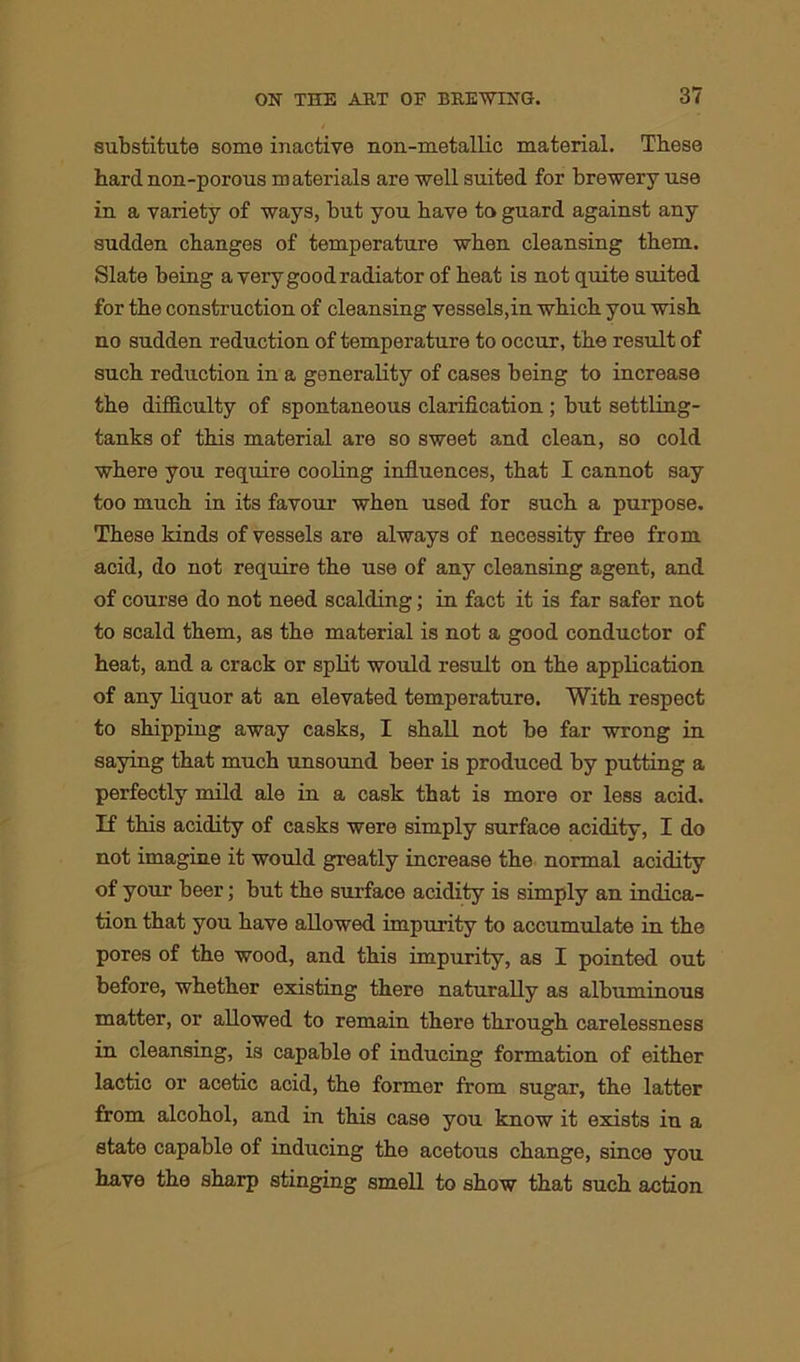 substitute some inactive non-metallic material. These hard non-porous materials are well suited for brewery use in a variety of ways, but you have to guard against any sudden changes of temperature when cleansing them. Slate being a very good radiator of heat is not quite suited for the construction of cleansing vessels,in which you wish no sudden reduction of temperature to occur, the result of such reduction in a generality of cases being to increase the difficulty of spontaneous clarification; but settling- tanks of this material are so sweet and clean, so cold where you require cooling influences, that I cannot say too much in its favour when used for such a purpose. These kinds of vessels are always of necessity free from acid, do not require the use of any cleansing agent, and of course do not need scalding; in fact it is far safer not to scald them, as the material is not a good conductor of heat, and a crack or split would result on the application of any liquor at an elevated temperature. With respect to shipping away casks, I shall not be far wrong in saying that much unsound beer is produced by putting a perfectly mild ale in a cask that is more or less acid. If this acidity of casks were simply surface acidity, I do not imagine it would greatly increase the normal acidity of your beer; but the surface acidity is simply an indica- tion that you have allowed impurity to accumulate in the pores of the wood, and this impurity, as I pointed out before, whether existing there naturally as albuminous matter, or allowed to remain there through carelessness in cleansing, is capable of inducing formation of either lactic or acetic acid, the former from sugar, the latter from alcohol, and in this case you know it exists in a state capable of inducing the acetous change, since you have the sharp stinging smell to show that such action