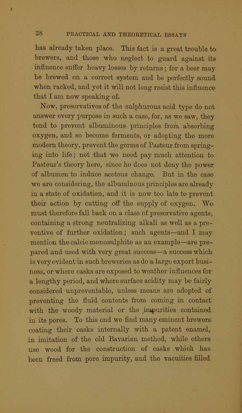 has already taken place. This fact is a great trouble to brewers, and those who neglect to guard against its influence suffer heavy losses by returns; for a beer may be brewed on a correct system and be perfectly sound when racked, and yet it will not long resist this influence that I am now speaking of. Now, preservatives of the sulphurous acid type do not answer every purpose in such a case, for, as we saw, they tend to prevent albuminous principles from absorbing oxygen, and so become ferments, or adopting the more modern theory, prevent the germs of Pasteur from spring- ing into life; not that we need pay much attention to Pasteur’s theory here, since he does not deny the power of albumen to induce acetous change. But in the case we are considering, the albuminous principles are already in a state of oxidation, and it is now too late to prevent their action by cutting off the supply of oxygen. We must therefore fall back on a class of preservative agents, containing a strong neutralizing alkali as well as a pre- ventive of further oxidation; such agents—and I may mention the calcic monosulphite as an example—are pre- pared and used with very great success—a success which is very evident in such breweries as do a large export busi- ness, or where casks are exposed to weather influences for a lengthy period, and where surface acidity may be fairly considered unpreventable, unless means are adopted of preventing the fluid contents from coming in contact with the woody material or the impurities contained in its pores. To this end we find many eminent brewers coating their casks internally with a patent enamel, in imitation of the old Bavarian method, while others use wood for the construction of casks which has been freed from pore impurity, and the vacuities filled