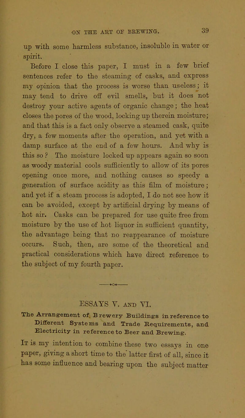 up with, some harmless substance, insoluble in water or spirit. Before I close this paper, I must in a few brief sentences refer to the steaming of casks, and express my opinion that the process is worse than useless; it may tend to drive off evil smells, but it does not destroy your active agents of organic change; the heat closes the pores of the wood, locking up therein moisture; and that this is a fact only observe a steamed cask, quite dry, a few moments after the operation, and yet with a damp surface at the end of a few hours. And why is this so ? The moisture locked up appears again so soon as woody material cools sufficiently to allow of its pores opening once more, and nothing causes so speedy a generation of surface acidity as this film of moisture; and yet if a steam process is adopted, I do not see how it can be avoided, except by artificial drying by means of hot air. Casks can be prepared for use quite free from moisture by the use of hot liquor in sufficient quantity, the advantage being that no reappearance of moisture occurs. Such, then, are some of the theoretical and practical considerations which have direct reference to the subject of my fourth paper. ESSAYS Y. and VI. The Arrangement of. Brewery Buildings in reference to Different Systems and Trade Requirements, and Electricity in reference to Beer and Brewing. It is my intention to combine these two essays in one paper, giving a short time to the' latter first of all, since it has some influence and bearing upon the subject matter