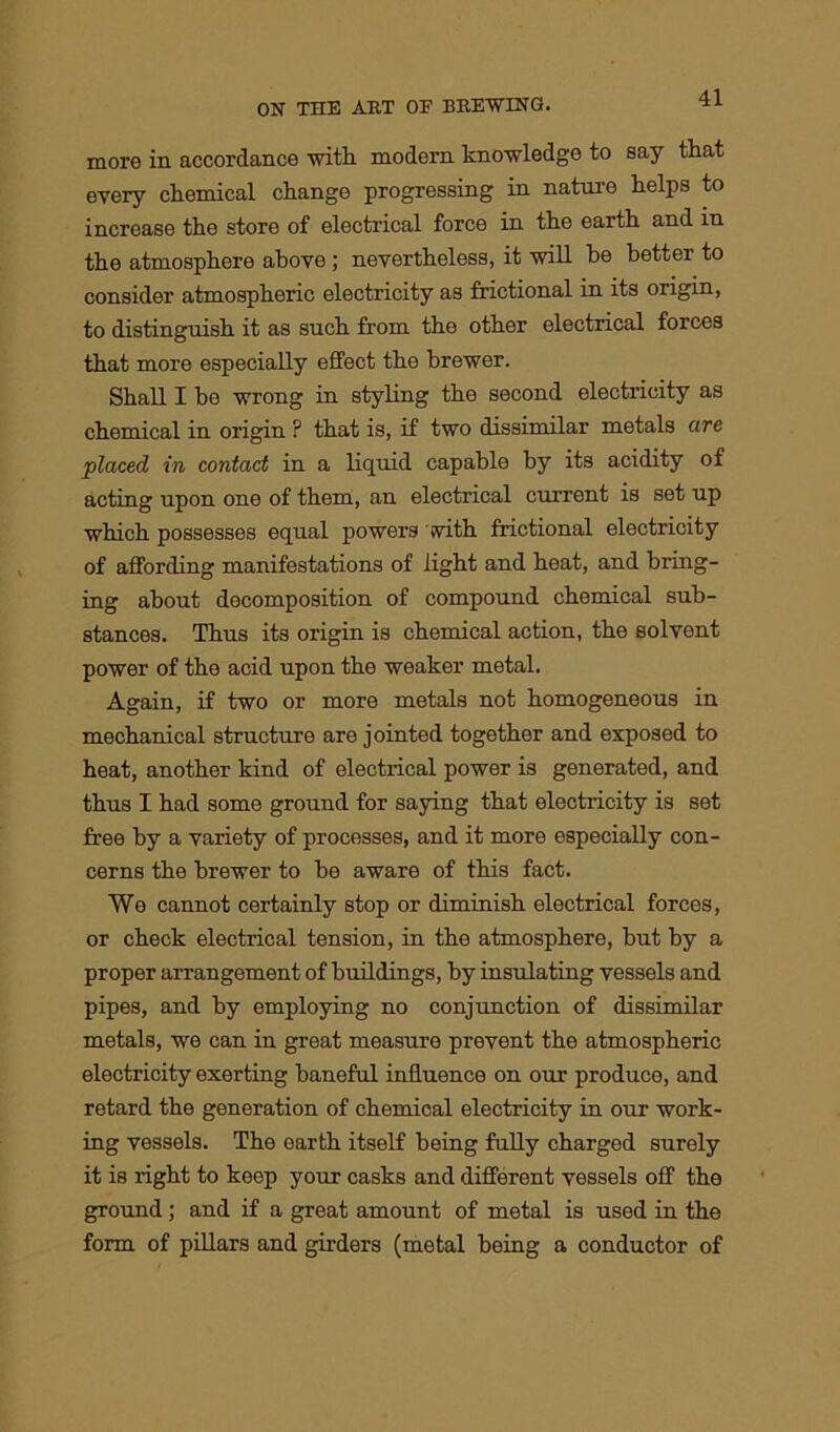 more in accordance with modern knowledge to say that every chemical change progressing in nature helps to increase the store of electrical force in the earth and in the atmosphere above ; nevertheless, it will be better to consider atmospheric electricity as frictional in its origin, to distinguish it as such from the other electrical forces that more especially effect the brewer. Shall I be wrong in styling the second electricity as chemical in origin ? that is, if two dissimilar metals are placed in contact in a liquid capable by its acidity of acting upon one of them, an electrical current is set up which possesses equal powers with frictional electricity of affording manifestations of light and heat, and bring- ing about decomposition of compound chemical sub- stances. Thus its origin is chemical action, the solvent power of the acid upon the weaker metal. Again, if two or more metals not homogeneous in mechanical structure are jointed together and exposed to heat, another kind of electrical power is generated, and thus I had some ground for saying that electricity is set free by a variety of processes, and it more especially con- cerns the brewer to be aware of this fact. We cannot certainly stop or diminish electrical forces, or check electrical tension, in the atmosphere, but by a proper arrangement of buildings, by insulating vessels and pipes, and by employing no conjunction of dissimilar metals, we can in great measure prevent the atmospheric electricity exerting baneful influence on our produce, and retard the generation of chemical electricity in our work- ing vessels. The earth itself being fully charged surely it is right to keep your casks and different vessels off the ground ; and if a great amount of metal is used in the form of pillars and girders (metal being a conductor of