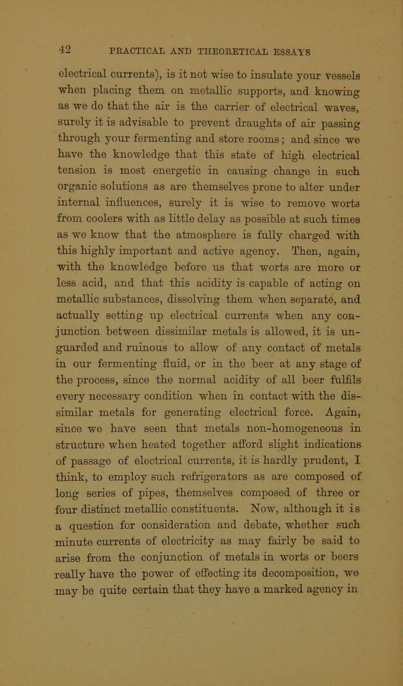 electrical currents), is it not wise to insulate your vessels when placing them on metallic supports, and knowing as we do that the air is the carrier of electrical waves, surely it is advisable to prevent draughts of air passing through your fermenting and store rooms ; and since we have the knowledge that this state of high electrical tension is most energetic in causing change in such organic solutions as are themselves prone to alter under internal influences, surely it is wise to remove worts from coolers with as little delay as possible at such times as we know that the atmosphere is fully charged with this highly important and active agency. Then, again, with the knowledge before us that worts are more or less acid, and that this acidity is capable of acting on metallic substances, dissolving them when separate, and actually setting up electrical currents when any con- junction between dissimilar metals is allowed, it is un- guarded and ruinous to allow of any contact of metals in our fermenting fluid, or in the beer at any stage of the process, since the normal acidity of all beer fulfils every necessary condition when in contact with the dis- similar metals for generating electrical force. Again, since we have seen that metals non-homogeneous in structure when heated together afford slight indications of passage of electrical currents, it is hardly prudent, I think, to employ such refrigerators as are composed of long series of pipes, themselves composed of three or four distinct metallic constituents. Now, although it is a question for consideration and debate, whether such minute currents of electricity as may fairly be said to arise from the conjunction of metals in worts or beers really have the power of effecting its decomposition, we may be quite certain that they have a marked agency in