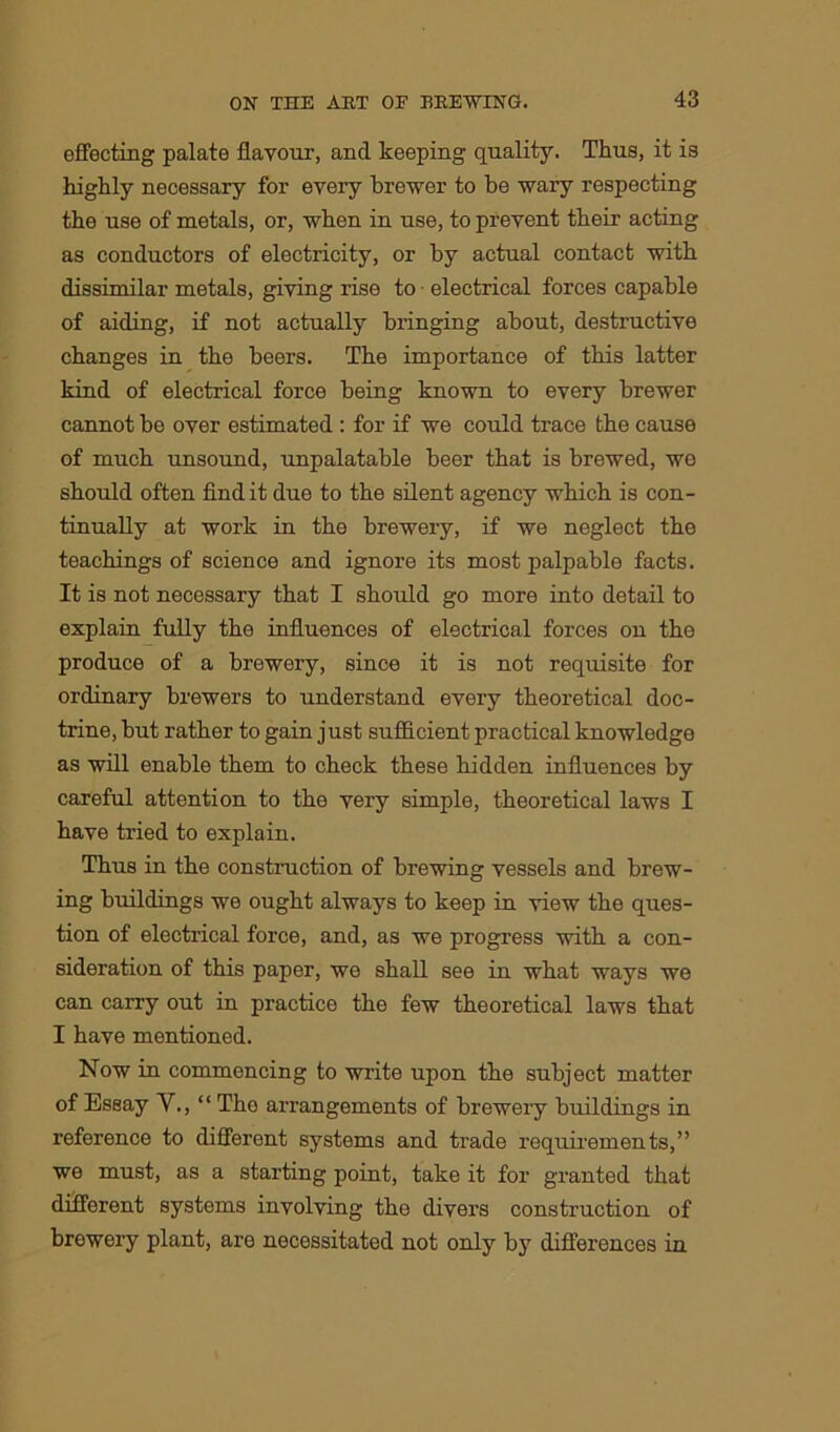 effecting palate flavour, and keeping quality. Thus, it is highly necessary for every brewer to be wary respecting the use of metals, or, when in use, to prevent their acting as conductors of electricity, or by actual contact with dissimilar metals, giving rise to electrical forces capable of aiding, if not actually bringing about, destructive changes in the beers. The importance of this latter kind of electrical force being known to every brewer cannot be over estimated : for if we could trace the cause of much unsound, unpalatable beer that is brewed, we should often find it due to the silent agency which is con- tinually at work in the brewery, if we neglect the teachings of science and ignore its most palpable facts. It is not necessary that I should go more into detail to explain fully the influences of electrical forces on the produce of a brewery, since it is not requisite for ordinary brewers to understand every theoretical doc- trine, but rather to gain just sufficient practical knowledge as will enable them to check these hidden influences by careful attention to the very simple, theoretical laws I have tried to explain. Thus in the construction of brewing vessels and brew- ing buildings we ought always to keep in view the ques- tion of electrical force, and, as we progress with a con- sideration of this paper, we shall see in what ways we can carry out in practice the few theoretical laws that I have mentioned. Now in commencing to write upon the subject matter of Essay V., “ The arrangements of brewery buildings in reference to different systems and trade requirements,” we must, as a starting point, take it for granted that different systems involving the divers construction of brewery plant, are necessitated not only by differences in