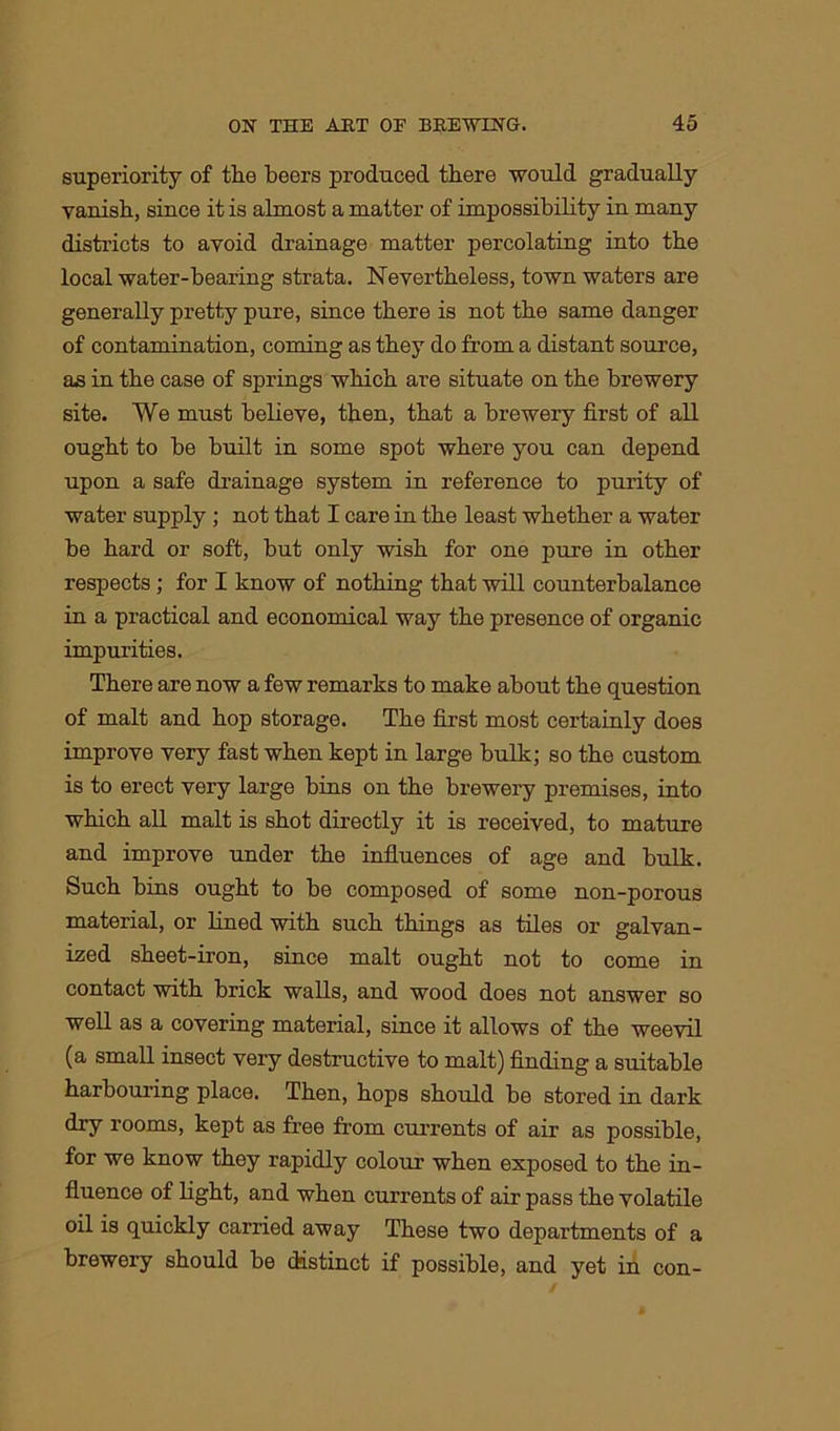 superiority of the beers produced there would gradually vanish, since it is almost a matter of impossibility in many districts to avoid drainage matter percolating into the local water-bearing strata. Nevertheless, town waters are generally pretty pure, since there is not the same danger of contamination, coming as they do from a distant source, as in the case of springs which are situate on the brewery site. We must believe, then, that a brewery first of all ought to be built in some spot where you can depend upon a safe drainage system in reference to purity of water supply ; not that I care in the least whether a water be hard or soft, but only wish for one pure in other respects; for I know of nothing that will counterbalance in a practical and economical way the presence of organic impurities. There are now a few remarks to make about the question of malt and hop storage. The first most certainly does improve very fast when kept in large bulk; so the custom is to erect very large bins on the brewery premises, into which all malt is shot directly it is received, to mature and improve under the influences of age and bulk. Such bins ought to be composed of some non-porous material, or lined with such things as tiles or galvan- ized sheet-iron, since malt ought not to come in contact with brick walls, and wood does not answer so well as a covering material, since it allows of the weevil (a small insect very destructive to malt) finding a suitable harbouring place. Then, hops should be stored in dark dry rooms, kept as free from currents of air as possible, for we know they rapidly colour when exposed to the in- fluence of light, and when currents of air pass the volatile oil is quickly carried away These two departments of a brewery should be distinct if possible, and yet in con-