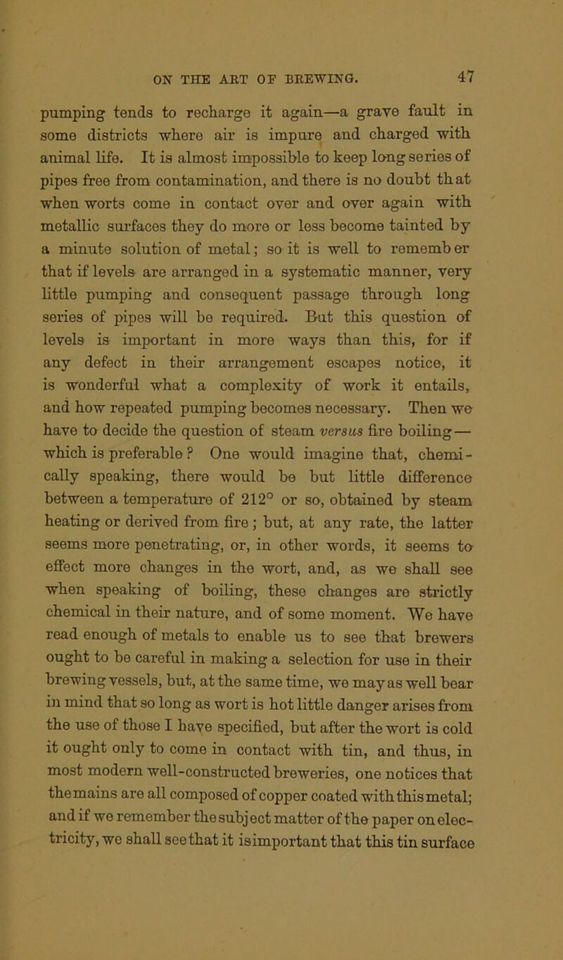 pumping tends to recharge it again—a grave fault in some districts where air is impure and charged with animal life. It is almost impossible to keep long series of pipes free from contamination, and there is no doubt th at when worts come in contact over and over again with metallic surfaces they do more or less become tainted by a minute solution of metal; so it is well to rememb er that if levels are arranged in a systematic manner, very little pumping and consequent passage through long series of pipes will be required. But this question of levels is important in more ways than this, for if any defect in their arrangement escapes notice, it is wonderful what a complexity of work it entails, and how repeated pumping becomes necessary. Then we have to decide the question of steam versus fire boiling— which is preferable ? One would imagine that, chemi- cally speaking, there would be but little difference between a temperature of 212° or so, obtained by steam heating or derived from fire ; but, at any rate, the latter seems more penetrating, or, in othor words, it seems to effect more changes in the wort, and, as we shall see when speaking of boiling, these changes are strictly chemical in their nature, and of some moment. We have read enough of metals to enable us to see that brewers ought to be careful in making a selection for use in their brewing vessels, but, at the same time, we may as well bear in mind that so long as wort is hot little danger arises from the use of those I have specified, but after the wort is cold it ought only to come in contact with tin, and thus, in most modern well-constructed breweries, one notices that the mains are all composed of copper coated with this metal; and if we remember the subject matter of the paper on elec- tricity, we shall see that it isimportant that this tin surface