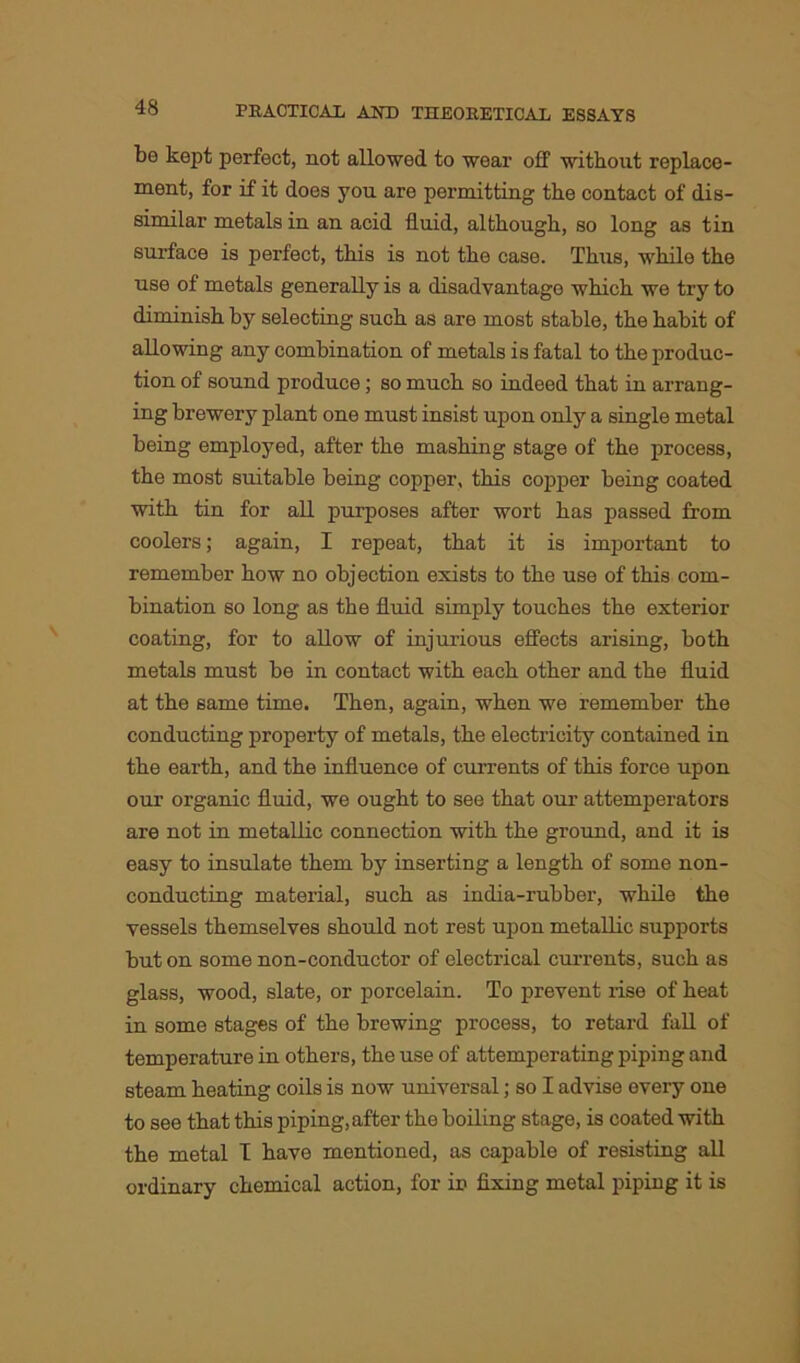 bo kept perfect, not allowed to wear off without replace- ment, for if it does you are permitting the contact of dis- similar metals in an acid fluid, although, so long as tin surface is perfect, this is not the case. Thus, while the use of metals generally is a disadvantage which we try to diminish by selecting such as are most stable, the habit of allowing any combination of metals is fatal to the produc- tion of sound produce; so much so indeed that in arrang- ing brewery plant one must insist upon only a single metal being employed, after the mashing stage of the process, the most suitable being copper, this copper being coated with tin for all purposes after wort has passed from coolers; again, I repeat, that it is important to remember how no objection exists to the use of this com- bination so long as the fluid simply touches the exterior coating, for to allow of injurious effects arising, both metals must be in contact with each other and the fluid at the same time. Then, again, when we remember the conducting property of metals, the electricity contained in the earth, and the influence of currents of this force upon our organic fluid, we ought to see that our attemperators are not in metallic connection with the ground, and it is easy to insulate them by inserting a length of some non- conducting material, such as india-rubber, while the vessels themselves should not rest upon metallic supports but on some non-conductor of electrical currents, such as glass, wood, slate, or porcelain. To prevent rise of heat in some stages of the brewing process, to retard fall of temperature in others, the use of attemperating piping and steam heating coils is now universal; so I advise every one to see that this piping, after the boiling stage, is coated with the metal I have mentioned, as capable of resisting all ordinary chemical action, for in fixing metal piping it is