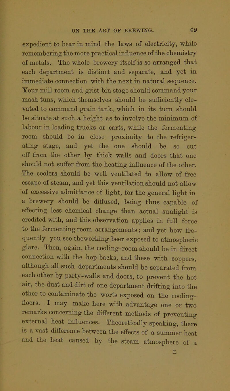 expedient to bear in mind the laws of electricity, while remembering the more practical influence of the chemistry of metals. The whole brewery itself is so arranged that each department is distinct and separate, and yet in immediate connection with the next in natural sequence. Your mill room and grist bin stage should command your mash tuns, which themselves should be sufficiently ele- vated to command grain tank, which in its turn should be situate at such a height as to involve the minimum of labour in loading trucks or carts, while the fermenting room should be in close proximity to the refriger- ating stage, and yet the one should be so cut off from the other by thick walls and doors that one should not suffer from the heating influence of the other. The coolers should be well ventilated to allow of free escape of steam, and yet this ventilation should not allow of excessive admittance of light, for the general light in a brewery should be diffused, being thus capable of effecting less chemical change than actual sunlight is credited with, and this observation applies in full force to the fermenting room arrangements; and yet how fre- quently you see theworking beer exposed to atmospheric glare. Then, again, the cooling-room should be in direct connection with the hop backs, and these with coppers, although all such departments should be separated from each other by party-walls and doors, to prevent the hot air, the dust and dirt of one department drifting into the other to contaminate the worts exposed on the cooling- floors. I may make here with advantage one or two remarks concerning the different methods of preventing external heat influences. Theoretically speaking, there is a vast difference between the effects of a summer heat and the heat caused by the steam atmosphere of a E
