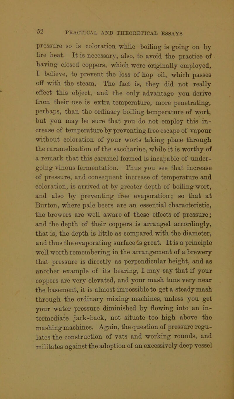 pressure so is coloration while boiling is going on by fire heat. It is necessary, also, to avoid the practice of having closed coppers, which were originally employed, I believe, to prevent the loss of hop oil, which passes off with the steam. The fact is, they did not really effect this object, and the only advantage you derive from their use is extra temperature, more penetrating, perhaps, than the ordinary boiling temperature of wort, but you may be sure that you do not employ this in- crease of temperature by preventing free escape of vapour without coloration of your worts taking place through the caramelization of the saccharine, while it is worthy of a remark that this caramel formed is incapable of under- going vinous fermentation. Thus you see that increase of pressure, and consequent increase of temperature and coloration, is arrived at by greater depth of boiling wort, and also by preventing free evaporation; so that at Burton, where pale beers are an essential characteristic, the brewers are well aware of these effects of pressure; and tho depth of their coppers is arranged accordingly, that is, the depth is little as compared with the diameter, and thus the evaporating surface is great. It is a principle well worth remembering in the arrangement of a brewery that pressure is directly as perpendicular height, and as another example of its bearing, I may say that if your coppers are very elevated, and your mash tuns very near the basement, it is almost impossible to get a steady mash through the ordinary mixing machines, unless you get your water pressure diminished by flowing into an in- termediate jack-back, not situate too high above the mashing machines. Again, the question of pressure regu- lates tho construction of vats and working rounds, and militates against the adoption of an excessively deep vessel