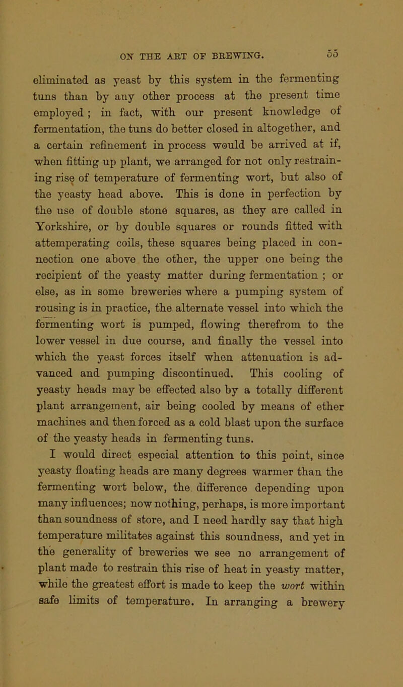 eliminated as yeast by this system in the fermenting tuns than by any other process at the present time employed; in fact, with our present knowledge of fermentation, the tuns do better closed in altogether, and a certain refinement in process would be arrived at if, when fitting up plant, we arranged for not only restrain- ing rise of temperature of fermenting wort, but also of the yeasty head above. This is done in perfection by the use of double stone squares, as they are called in Yorkshire, or by double squares or rounds fitted with attemperating coils, these squares being placed in con- nection one above the other, the upper one being the recipient of the yeasty matter during fermentation ; or else, as in some breweries where a pumping system of rousing is in practice, the alternate vessel into which the fermenting wort is pumped, flowing therefrom to the lower vessel in due course, and finally the vessel into which the yeast forces itself when attenuation is ad- vanced and pumping discontinued. This cooling of yeasty heads may be effected also by a totally different plant arrangement, air being cooled by means of ether machines and then forced as a cold blast upon the surface of the yeasty heads in fermenting tuns. I would direct especial attention to this point, since yeasty floating heads are many degrees warmer than the fermenting wort below, the difference depending upon many influences; now nothing, perhaps, is more important than soundness of store, and I need hardly say that high temperature militates against this soundness, and yet in the generality of breweries we see no arrangement of plant made to restrain this rise of heat in yeasty matter, while the greatest effort is made to keep the wort within safe limits of temperature. In arranging a brewery