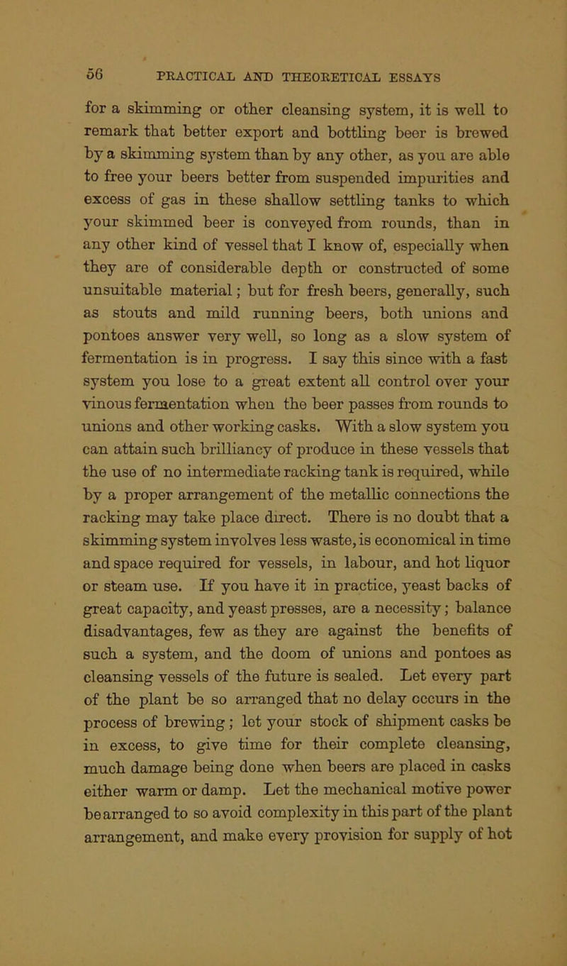 for a skimming or other cleansing system, it is well to remark that better export and bottling beer is brewed by a skimming system than by any other, as you are able to free your beers better from suspended impurities and excess of gas in these shallow settling tanks to which your skimmed beer is conveyed from rounds, than in any other kind of vessel that I know of, especially when they are of considerable depth or constructed of some unsuitable material; but for fresh beers, generally, such as stouts and mild running beers, both unions and pontoes answer very well, so long as a slow system of fermentation is in progress. I say this since with a fast system you lose to a great extent all control over your vinous fermentation when the beer passes from rounds to unions and other working casks. With a slow system you can attain such brilliancy of produce in these vessels that the use of no intermediate racking tank is required, while by a proper arrangement of the metallic connections the racking may take place direct. There is no doubt that a skimming system involves less waste, is economical in time and space required for vessels, in labour, and hot liquor or steam use. If you have it in practice, yeast backs of great capacity, and yeast presses, are a necessity; balance disadvantages, few as they are against the benefits of such a system, and the doom of unions and pontoes as cleansing vessels of the future is sealed. Let every part of the plant be so arranged that no delay occurs in the process of brewing; let your stock of shipment casks be in excess, to give time for their complete cleansing, much damage being done when beers are placed in casks either warm or damp. Let the mechanical motive power be arranged to so avoid complexity in this part of the plant arrangement, and make every provision for supply of hot