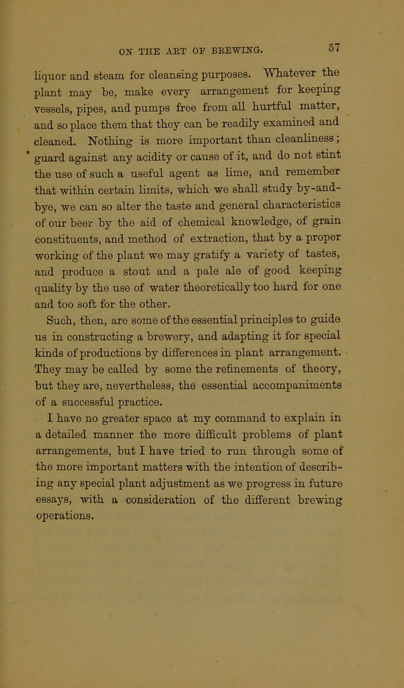 liquor and steam for cleansing purposes. Whatever the plant may be, make every arrangement for keeping vessels, pipes, and pumps free from all hurtful matter, and so place them that they can he readily examined and cleaned. Nothing is more important than cleanliness; guard against any acidity or cause of it, and do not stmt the use of such a useful agent as lime, and remember that within certain limits, which we shall study by-and- bye, we can so alter the taste and general characteristics of our beer by the aid of chemical knowledge, of grain constituents, and method of extraction, that by a proper working of the plant we may gratify a variety of tastes, and produce a stout and a pale ale of good keeping quality by the use of water theoretically too hard for one and too soft for the other. Such, then, are some of the essential principles to guide us in constructing a brewery, and adapting it for special kinds of productions by differences in plant arrangement. They may be called by some the refinements of theory, but they are, nevertheless, the essential accompaniments of a successful practice. I have no greater space at my command to explain in a detailed manner the more difficult problems of plant arrangements, but I have tried to run through some of the more important matters with the intention of describ- ing any special plant adjustment as we progress in future essays, with a consideration of the different brewing operations.