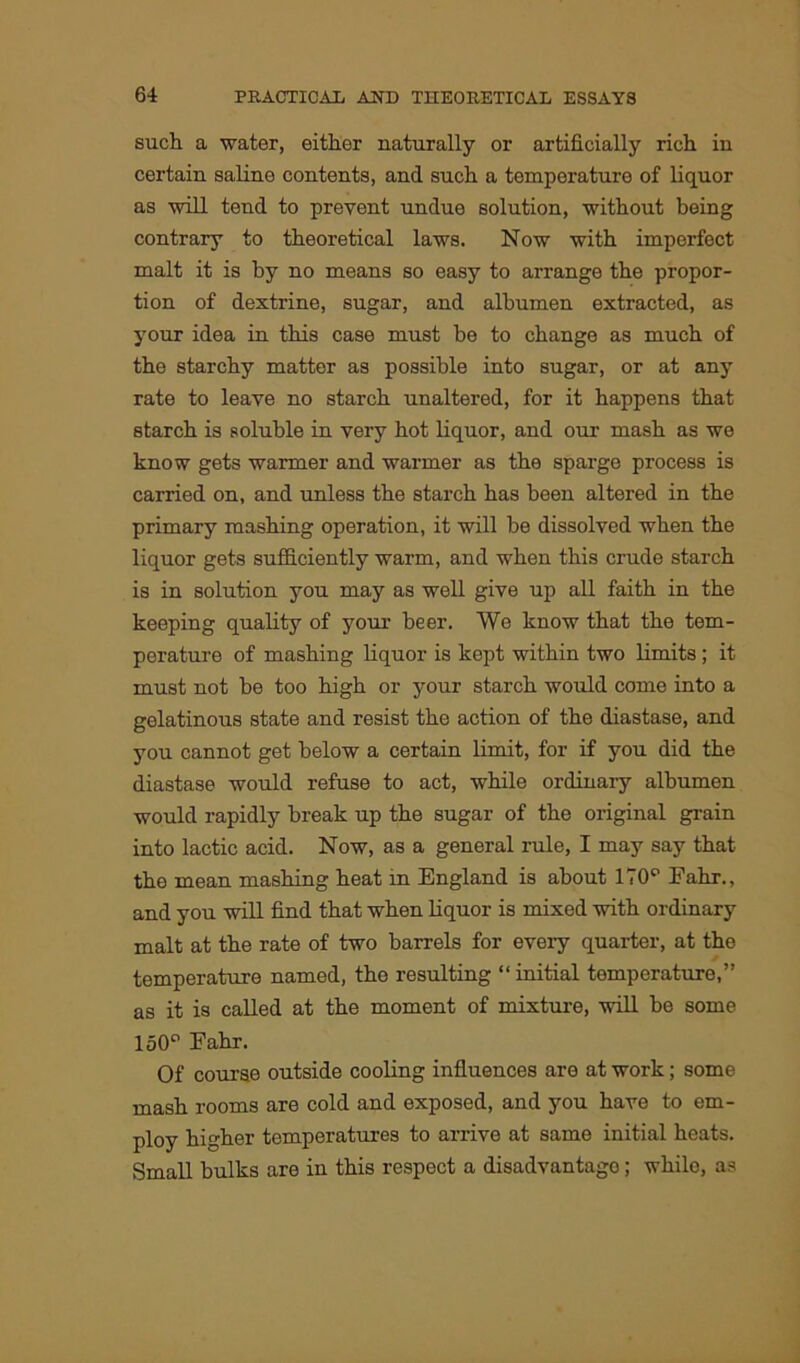 such a water, either naturally or artificially rich in certain saline contents, and such a temperature of liquor as will tend to prevent undue solution, without being contrary to theoretical laws. Now with imperfect malt it is by no means so easy to arrange the propor- tion of dextrine, sugar, and albumen extracted, as your idea in this case must be to change as much of the starchy matter as possible into sugar, or at any rate to leave no starch unaltered, for it happens that starch is soluble in very hot liquor, and our mash as we know gets warmer and warmer as the sparge process is carried on, and unless the starch has been altered in the primary mashing operation, it will be dissolved when the liquor gets sufficiently warm, and when this crude starch is in solution you may as well give up all faith in the keeping quality of your beer. We know that the tem- perature of mashing liquor is kept within two limits; it must not be too high or your starch would come into a gelatinous state and resist the action of the diastase, and you cannot get below a certain limit, for if you did the diastase would refuse to act, while ordinary albumen would rapidly break up the sugar of the original grain into lactic acid. Now, as a general rule, I may say that the mean mashing heat in England is about 170p Fahr., and you will find that when liquor is mixed with ordinary malt at the rate of two barrels for every quarter, at the temperature named, the resulting “ initial temperature,” as it is called at the moment of mixture, will be some 150° Fahr. Of course outside cooling influences are at work; some mash rooms are cold and exposed, and you have to em- ploy higher temperatures to arrive at same initial heats. Small bulks are in this respect a disadvantage; while, as