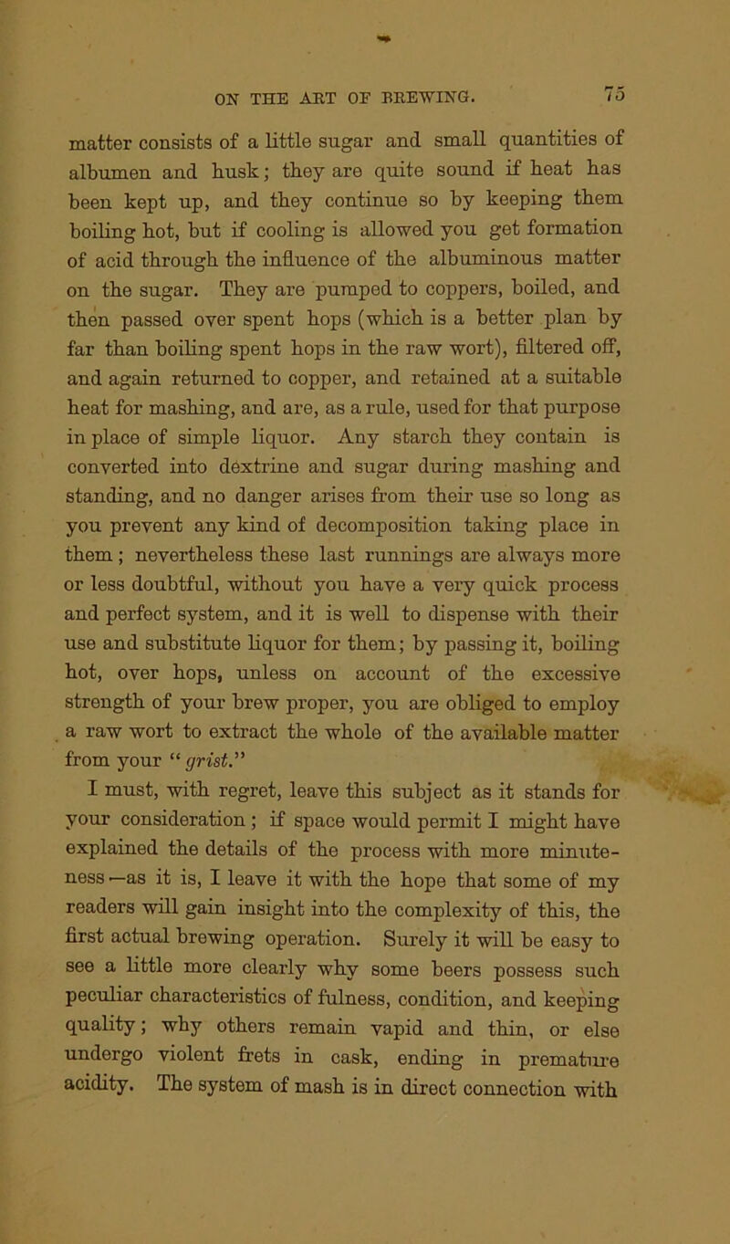matter consists of a little sugar and small quantities of albumen and busk; they are quite sound if heat has been kept up, and they continue so by keeping them boiling hot, but if cooling is allowed you get formation of acid through the influence of the albuminous matter on the sugar. They are pumped to coppers, boiled, and then passed over spent hops (which is a better plan by far than boiling spent hops in the raw wort), filtered off, and again returned to copper, and retained at a suitable heat for mashing, and are, as a rule, used for that purpose in place of simple liquor. Any starch they contain is converted into dextrine and sugar during mashing and standing, and no danger arises from their use so long as you prevent any kind of decomposition taking place in them ; nevertheless these last runnings are always more or less doubtful, without you have a very quick process and perfect system, and it is well to dispense with their use and substitute liquor for them; by passing it, boiling hot, over hops, unless on account of the excessive strength of your brew proper, you are obliged to employ a raw wort to extract the whole of the available matter from your “grist.” I must, with regret, leave this subject as it stands for your consideration ; if space would permit I might have explained the details of the process with more minute- ness —as it is, I leave it with the hope that some of my readers will gain insight into the complexity of this, the first actual brewing operation. Surely it will be easy to see a little more clearly why some beers possess such peculiar characteristics of fulness, condition, and keeping quality; why others remain vapid and thin, or else undergo violent frets in cask, ending in premature acidity. The system of mash is in direct connection with