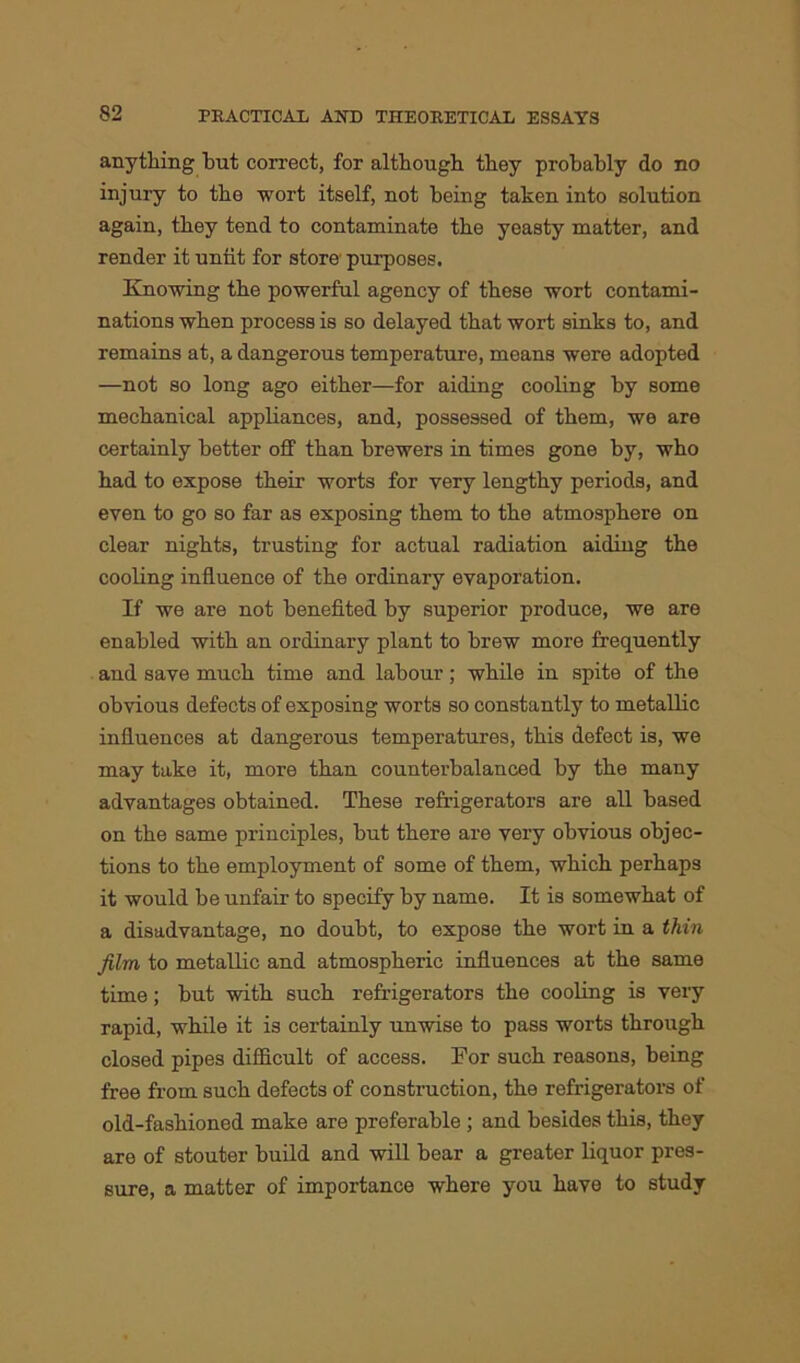 anything but correct, for although they probably do no injury to the wort itself, not being taken into solution again, they tend to contaminate the yeasty matter, and render it untit for store purposes. Knowing the powerful agency of these wort contami- nations when process is so delayed that wort sinks to, and remains at, a dangerous temperature, means were adopted —not so long ago either—for aiding cooling by some mechanical appliances, and, possessed of them, we are certainly better off than brewers in times gone by, who had to expose their worts for very lengthy periods, and even to go so far as exposing them to the atmosphere on clear nights, trusting for actual radiation aiding the cooling influence of the ordinary evaporation. If we are not benefited by superior produce, we are enabled with an ordinary plant to brew more frequently and save much time and labour; while in spite of the obvious defects of exposing worts so constantly to metallic influences at dangerous temperatures, this defect is, we may take it, more than counterbalanced by the many advantages obtained. These refrigerators are all based on the same principles, but there are very obvious objec- tions to the employment of some of them, which perhaps it would be unfair to specify by name. It is somewhat of a disadvantage, no doubt, to expose the wort in a thin film to metallic and atmospheric influences at the same time; but with such refrigerators the cooling is very rapid, while it is certainly unwise to pass worts through closed pipes difficult of access. For such reasons, being free from such defects of construction, the refrigerators of old-fashioned make are preferable ; and besides this, they are of stouter build and will bear a greater liquor pres- sure, a matter of importance where you have to study
