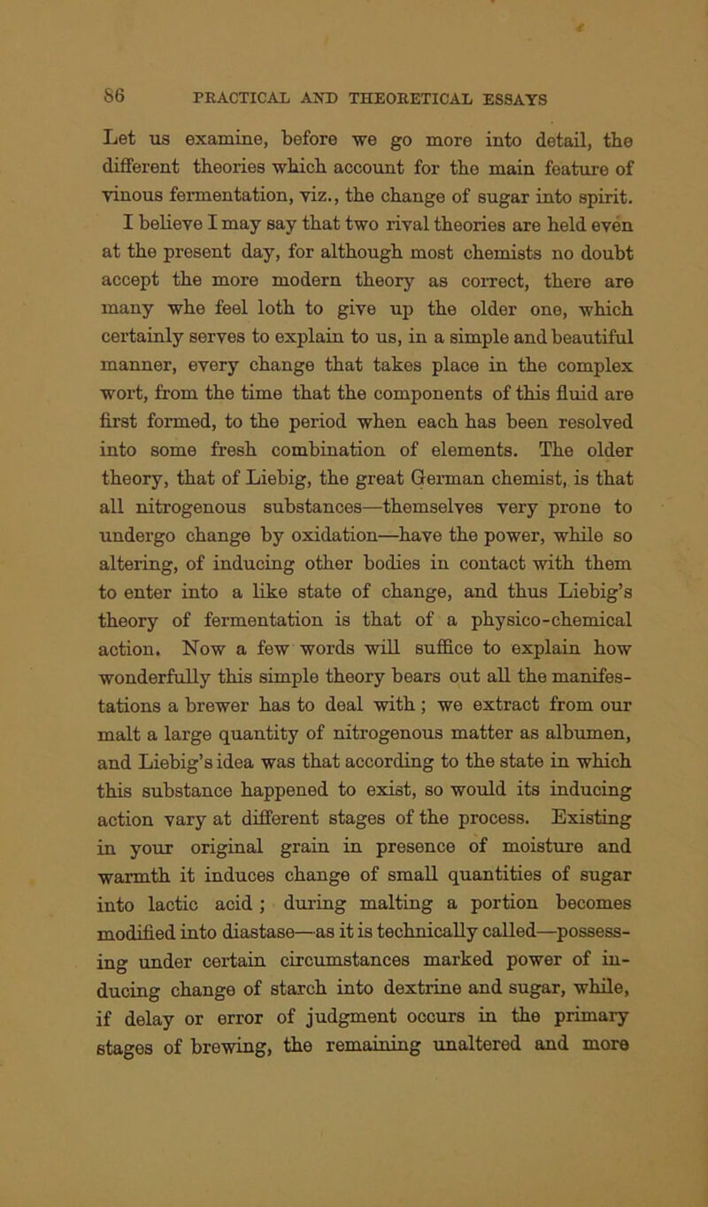 Let us examine, before we go more into detail, the different theories which account for the main feature of vinous fermentation, viz., the change of sugar into spirit. I believe I may say that two rival theories are held even at the present day, for although most chemists no doubt accept the more modern theory as correct, there are many whe feel loth to give up the older one, which certainly serves to explain to us, in a simple and beautiful manner, every change that takes place in the complex wort, from the time that the components of this fluid are first formed, to the period when each has been resolved into some fresh combination of elements. The older theory, that of Liebig, the great German chemist, is that all nitrogenous substances—themselves very prone to undergo change by oxidation—have the power, while so altering, of inducing other bodies in contact with them to enter into a like state of change, and thus Liebig’s theory of fermentation is that of a physico-chemical action. Now a few words will suffice to explain how wonderfully this simple theory bears out all the manifes- tations a brewer has to deal with; we extract from our malt a large quantity of nitrogenous matter as albumen, and Liebig’s idea was that according to the state in which this substance happened to exist, so would its inducing action vary at different stages of the process. Existing in your original grain in presence of moisture and warmth it induces change of small quantities of sugar into lactic acid; during malting a portion becomes modified into diastase—as it is technically called—possess- ing under certain circumstances marked power of in- ducing change of starch into dextrine and sugar, while, if delay or error of judgment occurs in the primary stages of brewing, the remaining unaltered and more