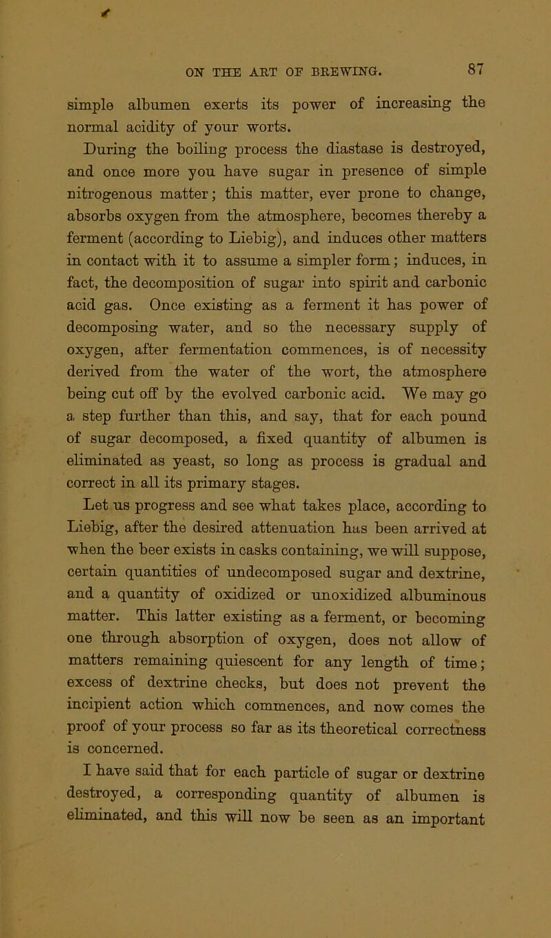 simple albumen exerts its power of increasing the normal acidity of your worts. During the boiling process the diastase is destroyed, and once more you have sugar in presence of simple nitrogenous matter; this matter, ever prone to change, absorbs oxygen from the atmosphere, becomes thereby a ferment (according to Liebig), and induces other matters in contact -with it to assume a simpler form; induces, in fact, the decomposition of sugar into spirit and carbonic acid gas. Once existing as a ferment it has power of decomposing water, and so the necessary supply of oxygen, after fermentation commences, is of necessity derived from the water of the wort, the atmosphere being cut off by the evolved carbonic acid. We may go a step further than this, and say, that for each pound of sugar decomposed, a fixed quantity of albumen is eliminated as yeast, so long as process is gradual and correct in all its primary stages. Let us progress and see what takes place, according to Liebig, after the desired attenuation has been arrived at when the beer exists in casks containing, we will suppose, certain quantities of undecomposed sugar and dextrine, and a quantity of oxidized or unoxidized albuminous matter. This latter existing as a ferment, or becoming one through absorption of oxygen, does not allow of matters remaining quiescent for any length of time; excess of dextrine checks, but does not prevent the incipient action which commences, and now comes the proof of your process so far as its theoretical correctness is concerned. I have said that for each particle of sugar or dextrine destroyed, a corresponding quantity of albumen is eliminated, and this will now be seen as an important
