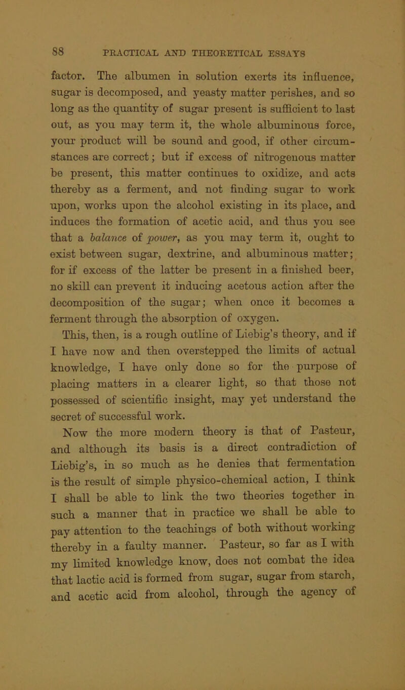 factor. The albumen in solution exerts its influence, sugar is decomposed, and yeasty matter perishes, and so long as the quantity of sugar present is sufficient to last out, as you may term it, the whole albuminous force, your product will be sound and good, if other circum- stances are correct; but if excess of nitrogenous matter be present, this matter continues to oxidize, and acts thereby as a ferment, and not finding sugar to work upon, works upon the alcohol existing in its place, and induces the formation of acetic acid, and thus you see that a balance of power, as you may term it, ought to exist between sugar, dextrine, and albuminous matter; for if excess of the latter be present in a finished beer, no skill can prevent it inducing acetous action after the decomposition of the sugar; when once it becomes a ferment through the absorption of oxygen. This, then, is a rough outline of Liebig’s theory, and if I have now and then overstepped the limits of actual knowledge, I have only done so for the purpose of placing matters in a clearer light, so that those not possessed of scientific insight, may yet understand the secret of successful work. Now the more modern theory is that of Pasteur, and although its basis is a direct contradiction of Liebig’s, in so much as he denies that fermentation is the result of simple physico-chemical action, I think I shall be able to link the two theories together in such a manner that in practice we shall be able to pay attention to the teachings of both without working thereby in a faulty manner. Pasteur, so far as I with my limited knowledge know, does not combat the idea that lactic acid is formed from sugar, sugar from starch, and acetic acid Lorn alcohol, through the agency of