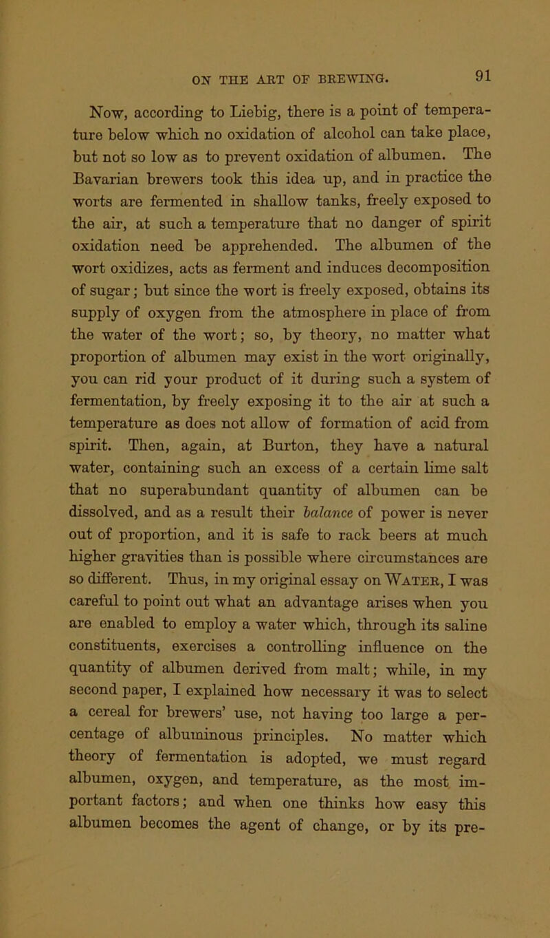 Now, according to Liebig, there is a point of tempera- ture below which no oxidation of alcohol can take place, but not so low as to prevent oxidation of albumen. The Bavarian brewers took this idea up, and in practice the worts are fermented in shallow tanks, freely exposed to the air, at such a temperature that no danger of spirit oxidation need be apprehended. The albumen of the wort oxidizes, acts as ferment and induces decomposition of sugar; hut since the -wort is freely exposed, obtains its supply of oxygen from the atmosphere in place of from the water of the wort; so, by theory, no matter what proportion of albumen may exist in the wort originally, you can rid your product of it during such a system of fermentation, by freely exposing it to the air at such a temperature as does not allow of formation of acid from spirit. Then, again, at Burton, they have a natural water, containing such an excess of a certain lime salt that no superabundant quantity of albumen can be dissolved, and as a result their balance of power is never out of proportion, and it is safe to rack beers at much higher gravities than is possible where circumstances are so different. Thus, in my original essay on Water, I was careful to point out what an advantage arises when you are enabled to employ a water which, through its saline constituents, exercises a controlling influence on the quantity of albumen derived from malt; while, in my second paper, I explained how necessary it was to select a cereal for brewers’ use, not having too large a per- centage of albuminous principles. No matter which theory of fermentation is adopted, we must regard albumen, oxygen, and temperature, as the most im- portant factors; and when one thinks how easy this albumen becomes the agent of change, or by its pre-