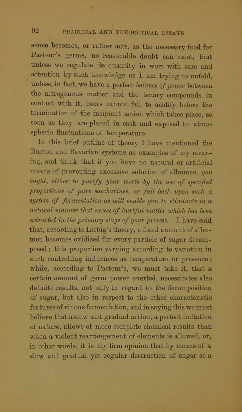 sence becomes, or rather acts, as the necessary food for Pasteur’s germs, no reasonable doubt can exist, that unless we regulate its quantity in wort with care and attention by such knowledge as I am trying to unfold, unless, in fact, we have a perfect balance of power between the nitrogenous matter and the tenary compounds in contact with it, beers cannot fail to acidify before tho termination of the incipient action which takes place, so soon as they are placed in cask and exposed to atmo- spheric fluctuations of temperature. In this brief outline of theoiy I have mentioned the Burton and Bavarian systems as examples of my inean- ing, and think that if you have no natural or artificial means of preventing excessive solution of albumen, you ought, either to purify your worts by the use of specified proportions of pure saccharines, or fall back upon such a system of fermentation as will enable you to eliminate in a natural manner that excess of hurtful matter which has been extracted in the primary stage of your process. I have said that, according to Liebig’s theory, a fixed amount of albu- men becomes oxidized for every particle of sugar decom- posed ; this proportion varying according to variation in such controlling influences as temperature or pressure; while, according to Pasteur’s, we must take it, that a certain amount of germ power exerted, necessitates also definite results, not only in regard to the decomposition of sugar, but also in respect to the other characteristic features of vinous fermentation, and in saying this we must believe that a slow and gradual action, a perfect imitation of nature, allows of more complete chemical results than when a violent rearrangement of elements is allowed, or, in other words, it is my firm opinion that by means of a slow and gradual yet regular destruction of sugar at a