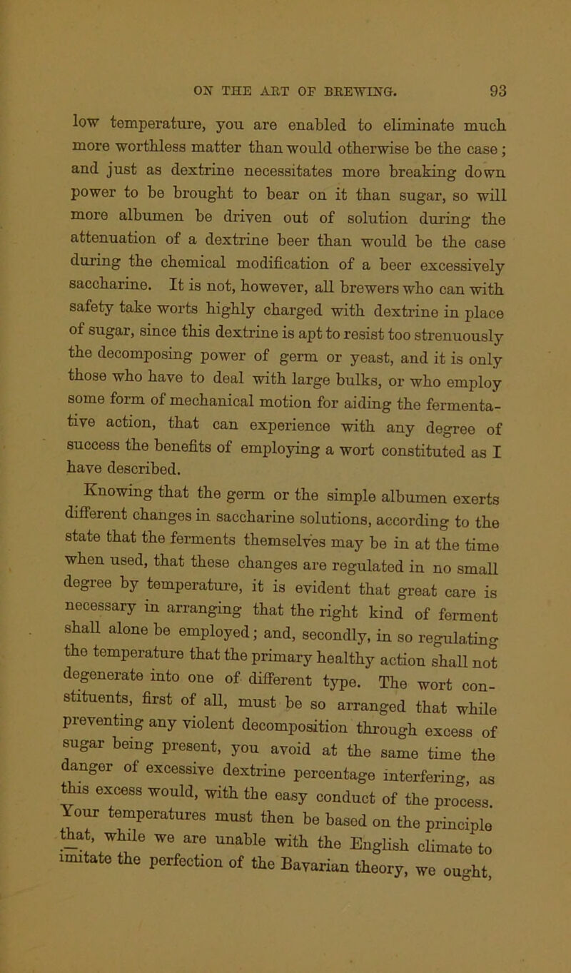 low temperature, you are enabled to eliminate much more worthless matter than would otherwise be the case ; and just as dextrine necessitates more breaking down power to be brought to bear on it than sugar, so will more albumen be driven out of solution during the attenuation of a dextrine beer than would be the case during the chemical modification of a beer excessively saccharine. It is not, however, all brewers who can with safety take worts highly charged with dextrine in place of sugar, since this dextrine is apt to resist too strenuously the decomposing power of germ or yeast, and it is only those who have to deal with large bulks, or who employ some form of mechanical motion for aiding the fermenta- tive action, that can experience with any degree of success the benefits of employing a wort constituted as I have described. Knowing that the germ or the simple albumen exerts different changes in saccharine solutions, according to the state that the ferments themselves may be in at the time when used, that these changes are regulated in no small degree by temperature, it is evident that great care is necessary in arranging that the right kind of ferment shah alone be employed; and, secondly, in so regulating the temperature that the primary healthy action shall not degenerate into one of different type. The wort con- stituents, first of all, must be so arranged that while preventing any violent decomposition through excess of sugar being present, you avoid at the same time the anger of excessive dextrine percentage interfering, as this excess would, with the easy conduct of the process Your temperatures must then be based on the principle that while we are unable with the English climate to imitate the perfection of the Bavarian theory, we ought