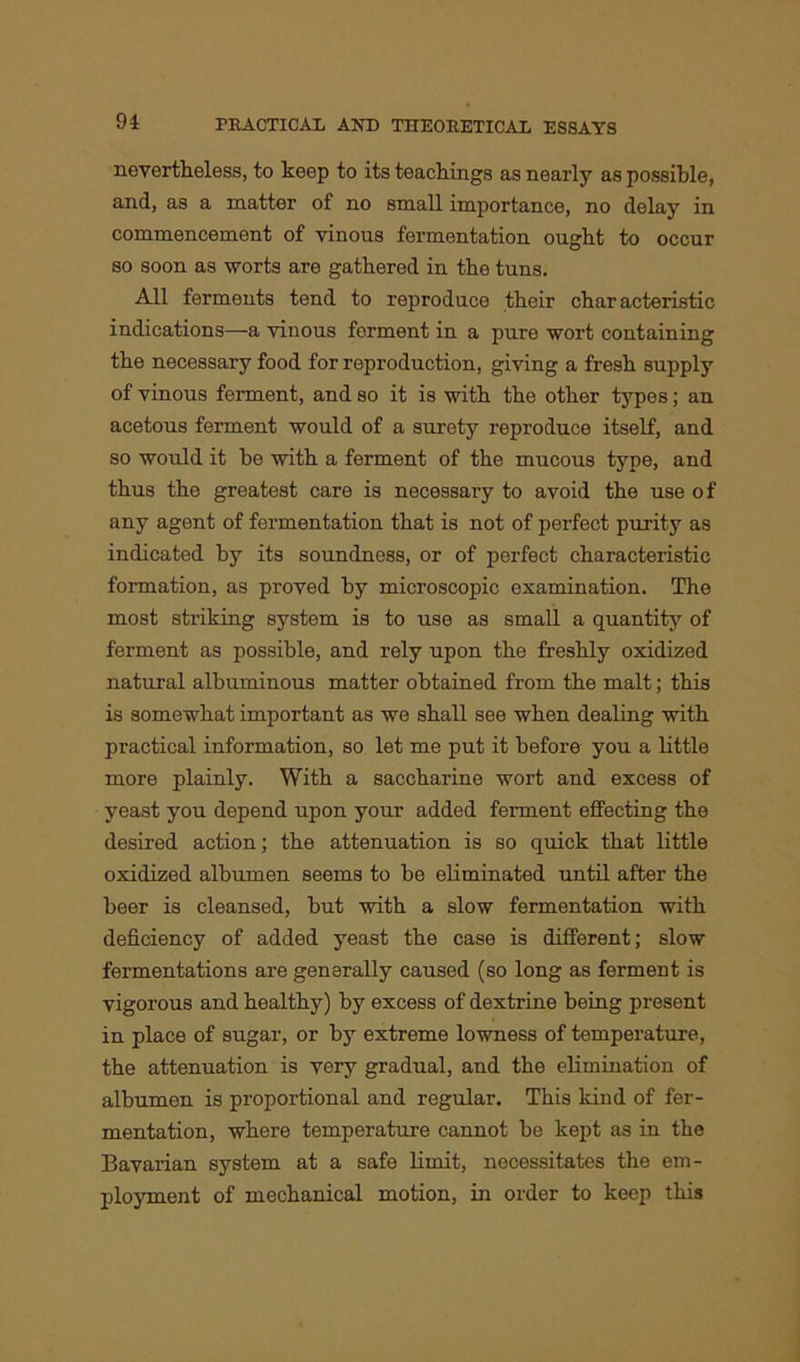 nevertheless, to keep to its teachings as nearly as possible, and, as a matter of no small importance, no delay in commencement of vinous fermentation ought to occur so soon as worts are gathered in the tuns. All ferments tend to reproduce their characteristic indications—a vinous ferment in a pure wort containing the necessary food for reproduction, giving a fresh supply of vinous ferment, and so it is with the other types; an acetous ferment would of a surety reproduce itself, and so would it be with a ferment of the mucous type, and thus the greatest care is necessary to avoid the use of any agent of fermentation that is not of perfect purity as indicated by its soundness, or of perfect characteristic formation, as proved by microscopic examination. The most striking system is to use as small a quantify of ferment as possible, and rely upon the freshly oxidized natural albuminous matter obtained from the malt; this is somewhat important as we shall see when dealing with practical information, so let me put it before you a little more plainly. With a saccharine wort and excess of yeast you depend upon your added ferment effecting the desired action; the attenuation is so quick that little oxidized albumen seems to be eliminated until after the beer is cleansed, but with a slow fermentation with deficiency of added yeast the case is different; slow fermentations are generally caused (so long as ferment is vigorous and healthy) by excess of dextrine being present in place of sugar, or by extreme lowness of temperature, the attenuation is very gradual, and the elimination of albumen is proportional and regular. This kind of fer- mentation, where temperature cannot be kept as in the Bavarian system at a safe limit, necessitates the em- ployment of mechanical motion, in order to keep this