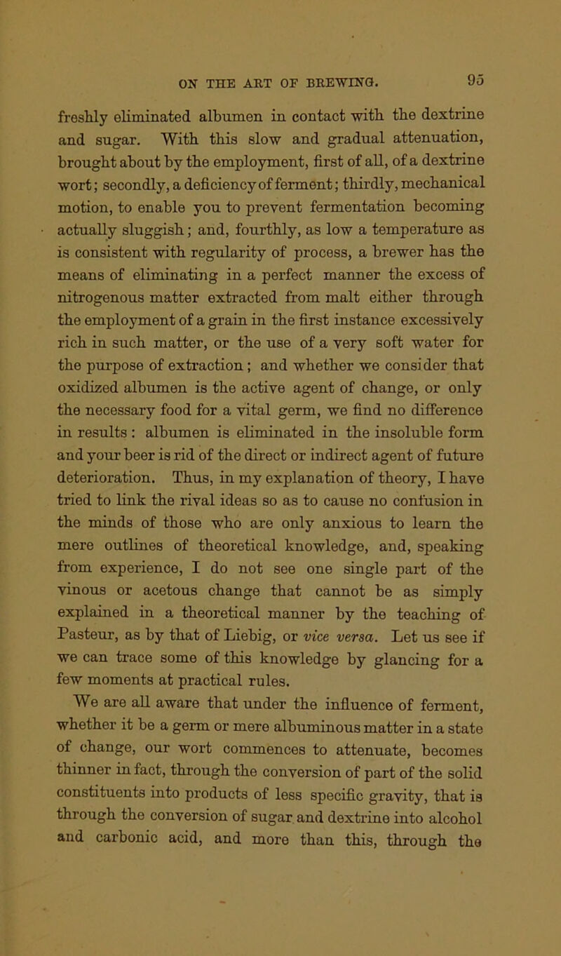 freshly eliminated albumen in contact with the dextrine and sugar. With this slow and gradual attenuation, brought about by the employment, first of all, of a dextrine wort; secondly, a deficiency of ferment; thirdly, mechanical motion, to enable you to prevent fermentation becoming actually sluggish; and, fourthly, as low a temperature as is consistent with regularity of process, a brewer has the means of eliminating in a perfect manner the excess of nitrogenous matter extracted from malt either through the employment of a grain in the first instance excessively rich in such matter, or the use of a very soft water for the purpose of extraction; and whether we consider that oxidized albumen is the active agent of change, or only the necessary food for a vital germ, we find no difference in results : albumen is eliminated in the insoluble form and your beer is rid of the direct or indirect agent of future deterioration. Thus, in my explanation of theory, I have tried to link the rival ideas so as to cause no confusion in the minds of those who are only anxious to learn the mere outlines of theoretical knowledge, and, speaking from experience, I do not see one single part of the vinous or acetous change that cannot be as simply explained in a theoretical manner by the teaching of Pasteur, as by that of Liebig, or vice versa. Let us see if we can trace some of this knowledge by glancing for a few moments at practical rules. We are all aware that under the influence of ferment, whether it be a germ or mere albuminous matter in a state of change, our wort commences to attenuate, becomes thinner in fact, through the conversion of part of the solid constituents into products of less specific gravity, that is through the conversion of sugar and dextrine into alcohol and carbonic acid, and more than this, through the