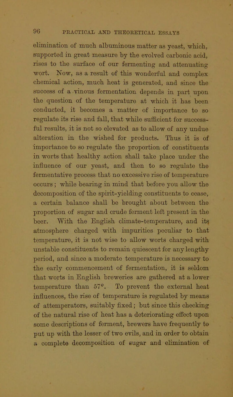 elimination of much albuminous matter as yeast, which, supported in great measure by the evolved carbonic acid, rises to the surface of our fermenting and attenuating wort. Now, as a result of this wonderful and complex chemical action, much heat is generated, and since the success of a vinous fermentation depends in part upon the question of the temperature at which it has been conducted, it becomes a matter of importance to so regulate its rise and fall, that while sufficient for success- ful results, it is not so elevated as to allow of any undue alteration in the wished for products. Thus it is of importance to so regulate the proportion of constituents in worts that healthy action shall take place under the influence of our yeast, and then to so regulate the fermentative process that no excessive rise of temperature occurs; while bearing in mind that before you allow the decomposition of the spirit-yielding constituents to cease, a certain balance shall be brought about between the proportion of sugar and crude ferment left present in the beer. With the English climate-temperature, and it§ atmosphere charged with impurities peculiar to that temperature, it is not wise to allow worts charged with unstable constituents to remain quiescent for any lengthy period, and since a moderate temperature is necessary to the early commencement of fermentation, it is seldom that worts in English breweries are gathered at a lower temperature than 57°. To prevent the external heat influences, the rise of temperature is regulated by means of attemperators, suitably fixed; but since this checking of the natural rise of heat has a deteriorating effect upon some descriptions of ferment, brewers have frequently to put up with the lesser of two evils, and in order to obtain a complete decomposition of sugar and elimination of