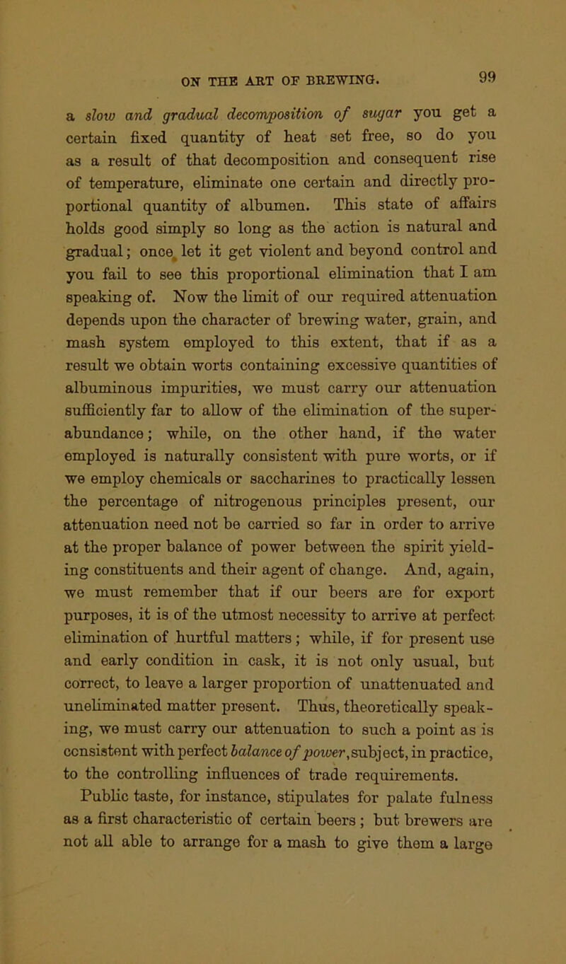 a slow and gradual decomposition of sugar you get a certain fixed quantity of heat set free, so do you as a result of that decomposition and consequent rise of temperature, eliminate one certain and directly pro- portional quantity of albumen. This state of affairs holds good simply so long as the action is natural and gradual; once let it get violent and beyond control and you fail to see this proportional elimination that I am speaking of. Now the limit of our required attenuation depends upon the character of brewing water, grain, and mash system employed to this extent, that if as a result we obtain worts containing excessive quantities of albuminous impurities, we must carry our attenuation sufficiently far to allow of the elimination of the super- abundance ; while, on the other hand, if the water employed is naturally consistent with pure worts, or if we employ chemicals or saccharines to practically lessen the percentage of nitrogenous principles present, our attenuation need not be carried so far in order to arrive at the proper balance of power between the spirit yield- ing constituents and their agent of change. And, again, we must remember that if our beers are for export purposes, it is of the utmost necessity to arrive at perfect elimination of hurtful matters ; while, if for present use and early condition in cask, it is not only usual, but correct, to leave a larger proportion of unattenuated and uneliminated matter present. Thus, theoretically speak- ing, we must carry our attenuation to such a point as is consistent with perfect balance of ptower,subject, in practice, to the controlling influences of trade requirements. Public taste, for instance, stipulates for palate fulness as a first characteristic of certain beers ; but brewers are not all able to arrange for a mash to give them a large