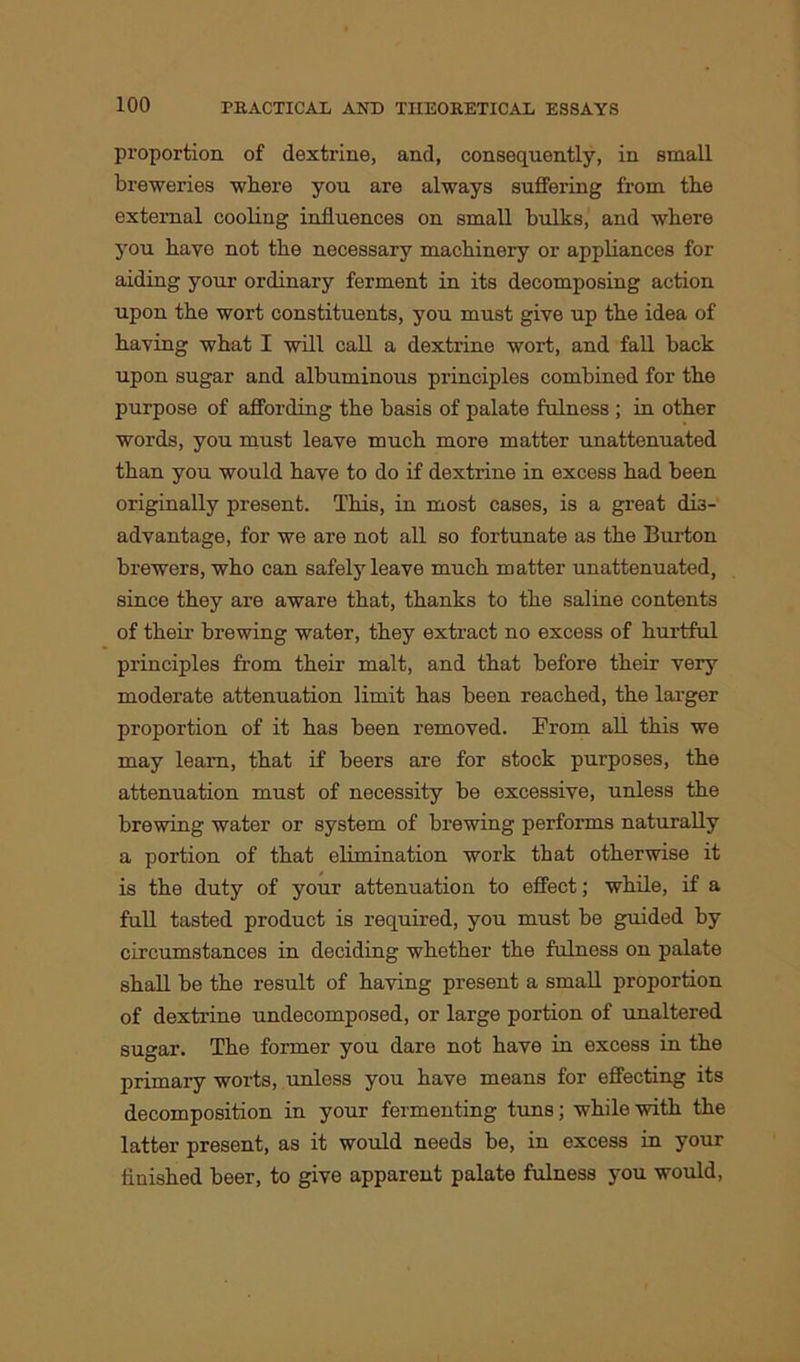 proportion of dextrine, and, consequently, in small breweries where you are always suffering from the external cooling influences on small bulks, and where you have not the necessary machinery or appliances for aiding your ordinary ferment in its decomposing action upon the wort constituents, you must give up the idea of having what I will call a dextrine wort, and fall back upon sugar and albuminous principles combined for the purpose of affording the basis of palate fulness ; in other words, you must leave much more matter unattenuated than you would have to do if dextrine in excess had been originally present. This, in most cases, is a great dis- advantage, for we are not all so fortunate as the Burton brewers, who can safely leave much matter unattenuated, since they are aware that, thanks to the saline contents of their brewing water, they extract no excess of hurtful principles from their malt, and that before their very moderate attenuation limit has been reached, the larger proportion of it has been removed. From all this we may learn, that if beers are for stock purposes, the attenuation must of necessity be excessive, unless the brewing water or system of brewing performs naturally a portion of that elimination work that otherwise it is the duty of your attenuation to effect; while, if a full tasted product is required, you must be guided by circumstances in deciding whether the fulness on palate shall be the result of having present a small proportion of dextrine undecomposed, or large portion of unaltered sugar. The former you dare not have in excess in the primary worts, unless you have means for effecting its decomposition in your fermenting tuns; while with the latter present, as it would needs be, in excess in your finished beer, to give apparent palate fulness you would,