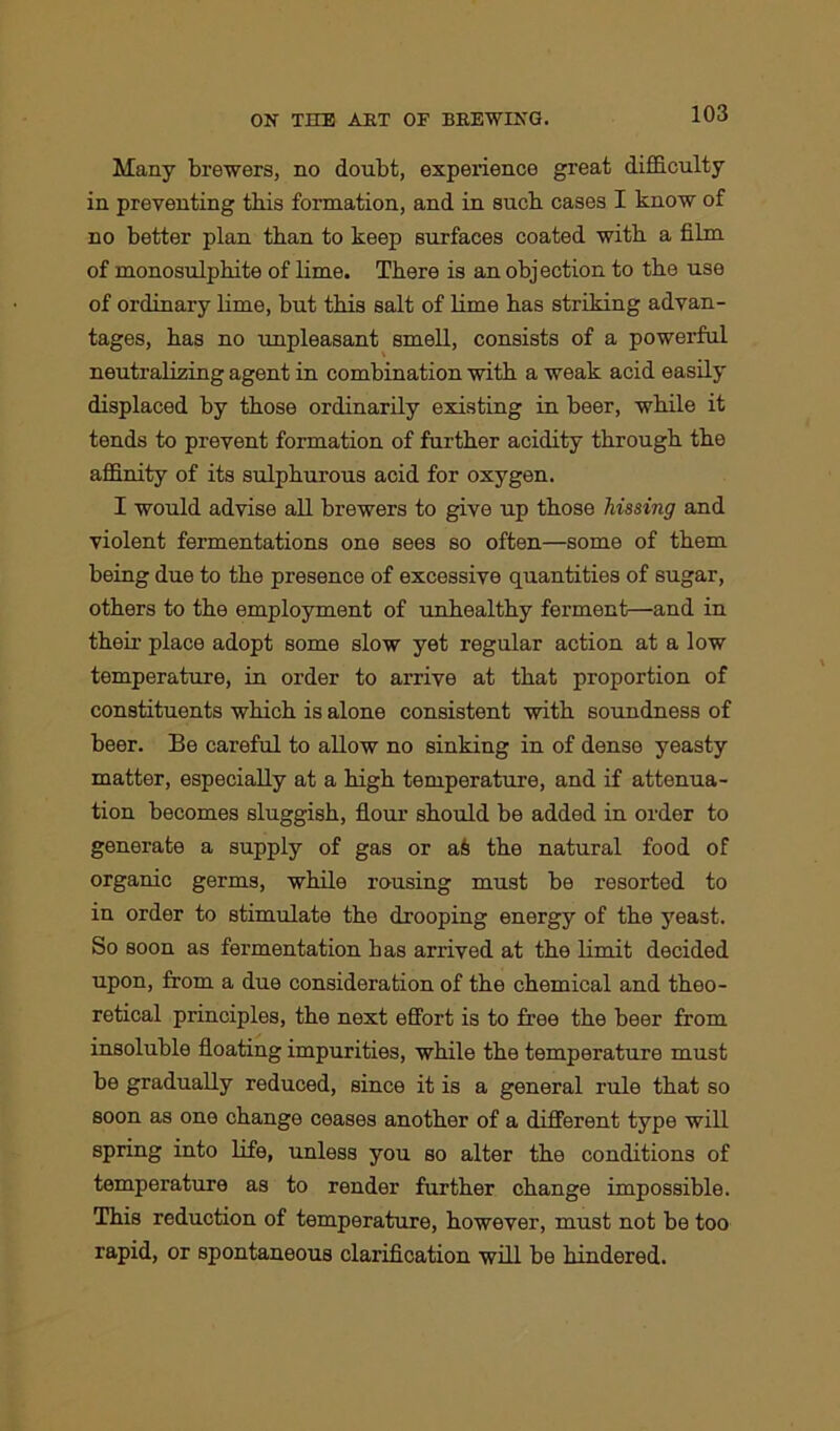 Many brewers, no doubt, experience great difficulty in preventing this formation, and in sucb cases I know of no better plan than to keep surfaces coated witb a film of monosulphite of lime. There is an objection to the use of ordinary lime, but this salt of lime has striking advan- tages, has no unpleasant smell, consists of a powerful neutralizing agent in combination with a weak acid easily displaced by those ordinarily existing in beer, while it tends to prevent formation of further acidity through the affinity of its sulphurous acid for oxygen. I would advise all brewers to give up those hissing and violent fermentations one sees so often—some of them being due to the presence of excessive quantities of sugar, others to the employment of unhealthy ferment—and in their place adopt some slow yet regular action at a low temperature, in order to arrive at that proportion of constituents which is alone consistent with soundness of beer. Be careful to allow no sinking in of dense yeasty matter, especially at a high temperature, and if attenua- tion becomes sluggish, flour should be added in order to generate a supply of gas or ait the natural food of organic germs, while rousing must be resorted to in order to stimulate the drooping energy of the yeast. So soon as fermentation has arrived at the limit decided upon, from a due consideration of the chemical and theo- retical principles, the next effort is to free the beer from insoluble floating impurities, while the temperature must be gradually reduced, since it is a general rule that so soon as one change ceases another of a different type will spring into life, unless you so alter the conditions of temperature as to render further change impossible. This reduction of temperature, however, must not be too rapid, or spontaneous clarification will be hindered.