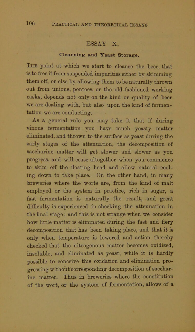 ESSAY X. Cleansing and Yeast Storage. The point at which we start to cleanse the beer, that is to free it from suspended impurities either by skimming them off, or else by allowing them to he naturally thrown out from unions, pontoes, or the old-fashioned working casks, depends not only on the kind or quality of beer we are dealing with, but also upon the kind of fermen- tation we are conducting. As a general rule you may take it that if during vinous fermentation you have much yeasty matter eliminated, and thrown to the surface as yeast during the early stages of the attenuation, the decomposition of saccharine matter will get slower and slower as you progress, and will cease altogether when you commence to skim off the floating head and allow natural cool- ing down to take place. On the other hand, in many breweries where the worts are, from the kind of malt employed or the system in practice, rich in sugar, a fast fermentation is naturally the result, and great difficulty is experienced in checking the attenuation in the final stage; and this is not strange when we consider how little matter is eliminated during the fast and fiery decomposition that has been taking place, and that it is only when temperature is lowered and action thereby checked that the nitrogenous matter becomes oxidized, insoluble, and eliminated as yeast, while it is hardly possible to conceive this oxidation and elimination pro- gressing without corresponding decomposition of sacchar- ine matter. Thus in breweries where the constitution of the wort, or the system of fermentation, allows of a