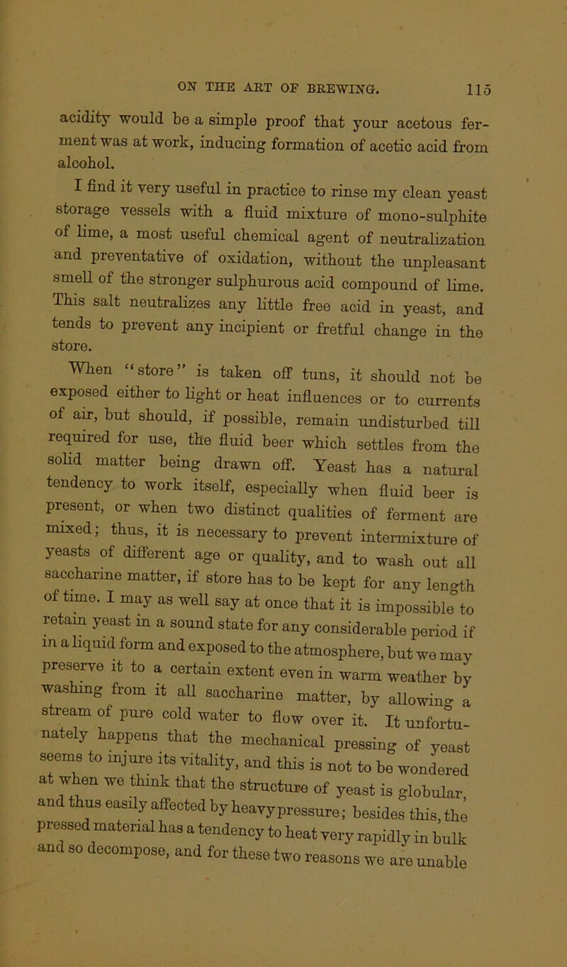 acidity would be a simple proof that your acetous fer- ment was at work, inducing formation of acetic acid from alcohol. I find it very useful in practice to rinse my clean yeast storage vessels with a fluid mixture of mono-sulphite of lime, a most useful chemical agent of neutralization and preventative of oxidation, without the unpleasant smell of the stronger sulphurous acid compound of lime. This salt neutralizes any little free acid in yeast, and tends to prevent any incipient or fretful change in the store. When “store” is taken off tuns, it should not be exposed either to light or heat influences or to currents ot air, but should, if possible, remain undisturbed till required for use, the fluid beer which settles from the solid matter being drawn off. Yeast has a natural tendency to work itself, especially when fluid beer is present, or when two distinct qualities of ferment are mixed; thus, it is necessary to prevent intermixture of yeasts of different age or quality, and to wash out all saccharine matter, if store has to be kept for any len»th of time. I may as well say at once that it is impossible*^ retain yeast in a sound state for any considerable period if in a liquid form and exposed to the atmosphere, but we may preserve it to a certain extent even in warm weather by washing from it all saccharine matter, by allowing a stream of pure cold water to flow over it. It unfortu- nately happens that the mechanical pressing of yeast seems to injure its vitality, and this is not to be wondered at when we think that the structure of yeast is globular and thus easily affected by heavy pressure; besides this, the pressed material has a tendency to heat very rapidly in bulk and so decompose, and for these two reasons we are unable