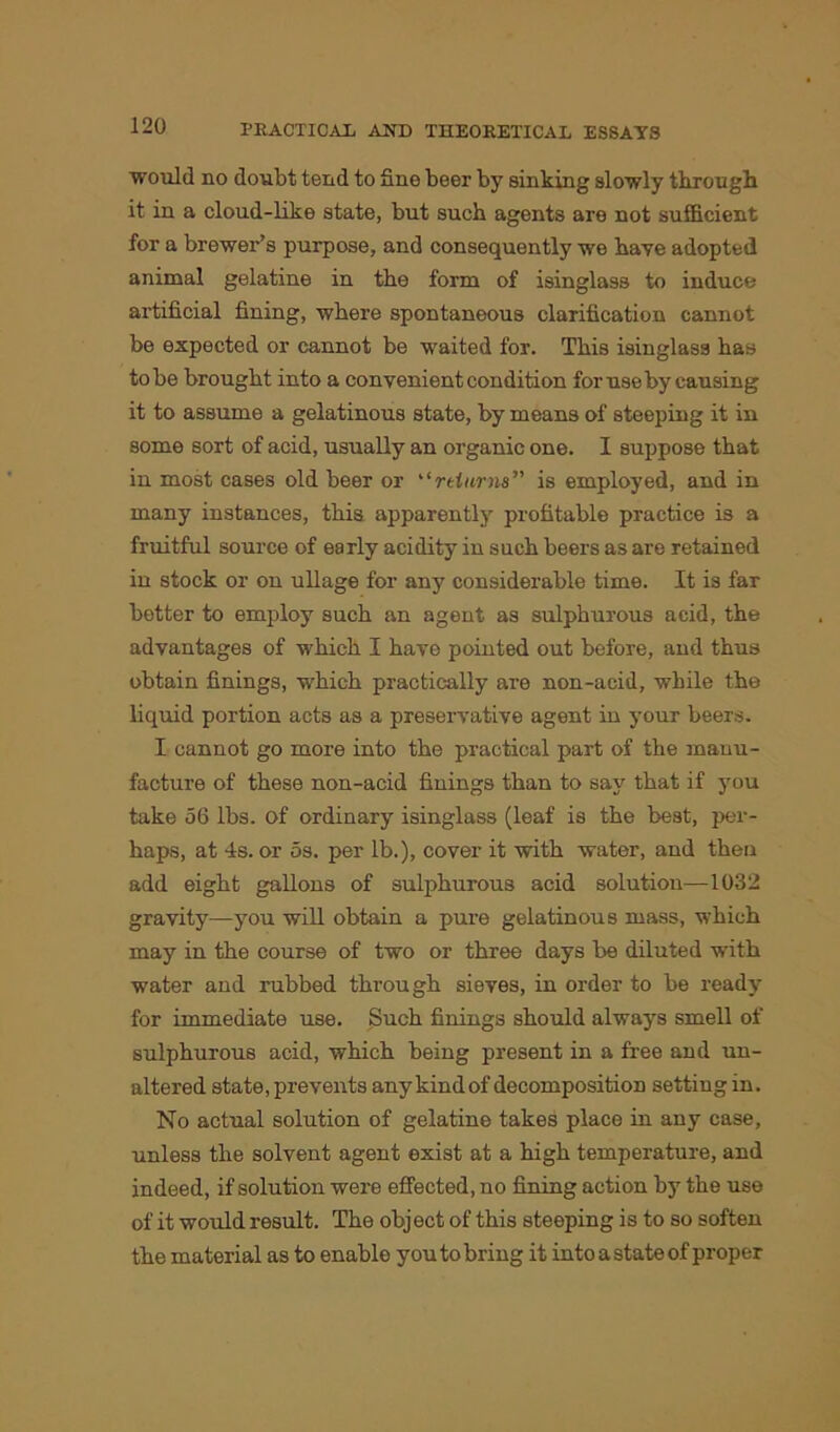 would no doubt tend to fine beer by sinking slowly through it in a cloud-like state, but such agents are not sufficient for a brewer’s purpose, and consequently we have adopted animal gelatine in the form of isinglass to induce artificial fining, where spontaneous clarification cannot be expected or cannot be waited for. This isinglass has to be brought into a convenient condition for use by causing it to assume a gelatinous state, by means of steeping it in some sort of acid, usually an organic one. I suppose that in most cases old beer or “returns” is employed, and in many instances, this apparently profitable practice is a fruitful source of early acidity in such beers as are retained in stock or on ullage for any considerable time. It is far better to employ such an agent as sulphurous acid, the advantages of which I have pointed out before, and thus obtain finings, which practically are non-acid, while the liquid portion acts as a preservative agent in your beers. I cannot go more into the practical part of the manu- facture of these non-acid finings than to say that if you take 56 lbs. of ordinary isinglass (leaf is the best, per- haps, at 4s. or 5s. per lb.), cover it with water, and then add eight gallons of sulphurous acid solution—1032 gravity—you will obtain a pure gelatinous mass, which may in the course of two or three days be diluted with water and rubbed through sieves, in order to be ready for immediate use. Such finings should always smell of sulphurous acid, which being present in a free and un- altered state, prevents any kind of decomposition setting in. No actual solution of gelatine takes place in any case, unless the solvent agent exist at a high temperature, and indeed, if solution were effected, no fining action by the use of it would result. The object of this steeping is to so soften the material as to enable you to bring it into a state of proper