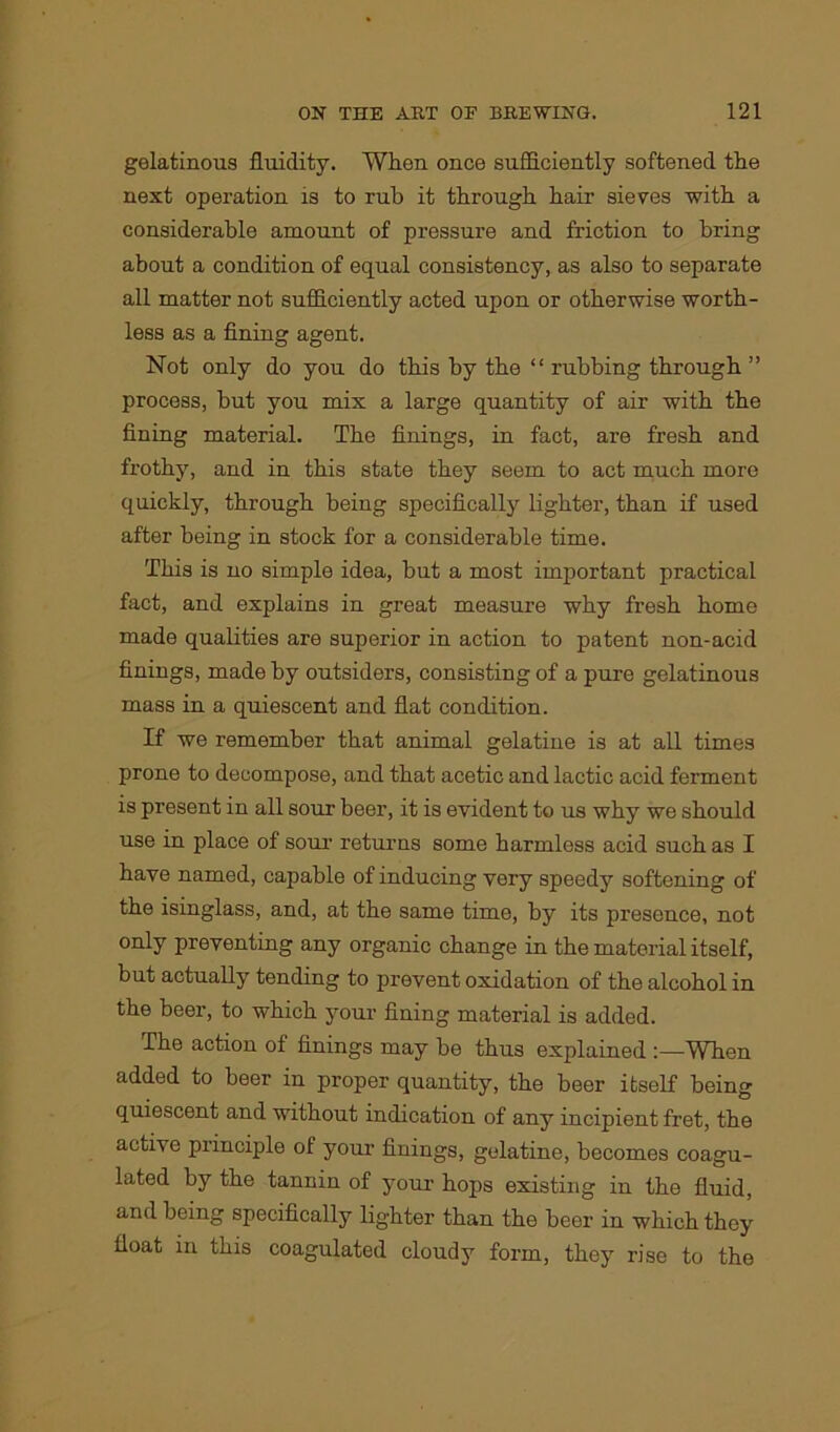 gelatinous fluidity. When once sufficiently softened the next operation is to rub it through hair sieves with a considerable amount of pressure and friction to bring about a condition of equal consistency, as also to separate all matter not sufficiently acted upon or otherwise worth- less as a fining agent. Not only do you do this by the “ rubbing through ” process, but you mix a large quantity of air with the fining material. The finings, in fact, are fresh and frothy, and in this state they seem to act much more quickly, through being specifically lighter, than if used after being in stock for a considerable time. This is no simple idea, but a most important practical fact, and explains in great measure why fresh home made qualities are superior in action to patent non-acid finings, made by outsiders, consisting of a pure gelatinous mass in a quiescent and flat condition. If we remember that animal gelatine is at all times prone to decompose, and that acetic and lactic acid ferment is present in all sour beer, it is evident to us why we should use in place of sour returns some harmless acid such as I have named, capable of inducing very speedy softening of the isinglass, and, at the same time, by its presence, not only preventing any organic change in the material itself, but actually tending to prevent oxidation of the alcohol in the beer, to which your fining material is added. The action of finings may be thus explained :—When added to beer in proper quantity, the beer itself being quiescent and without indication of any incipient fret, the active principle of your finings, gtdatine, becomes coagu- lated by the tannin of your hops existing in the fluid, and being specifically lighter than the beer in which they float in this coagulated cloudy form, they rise to the