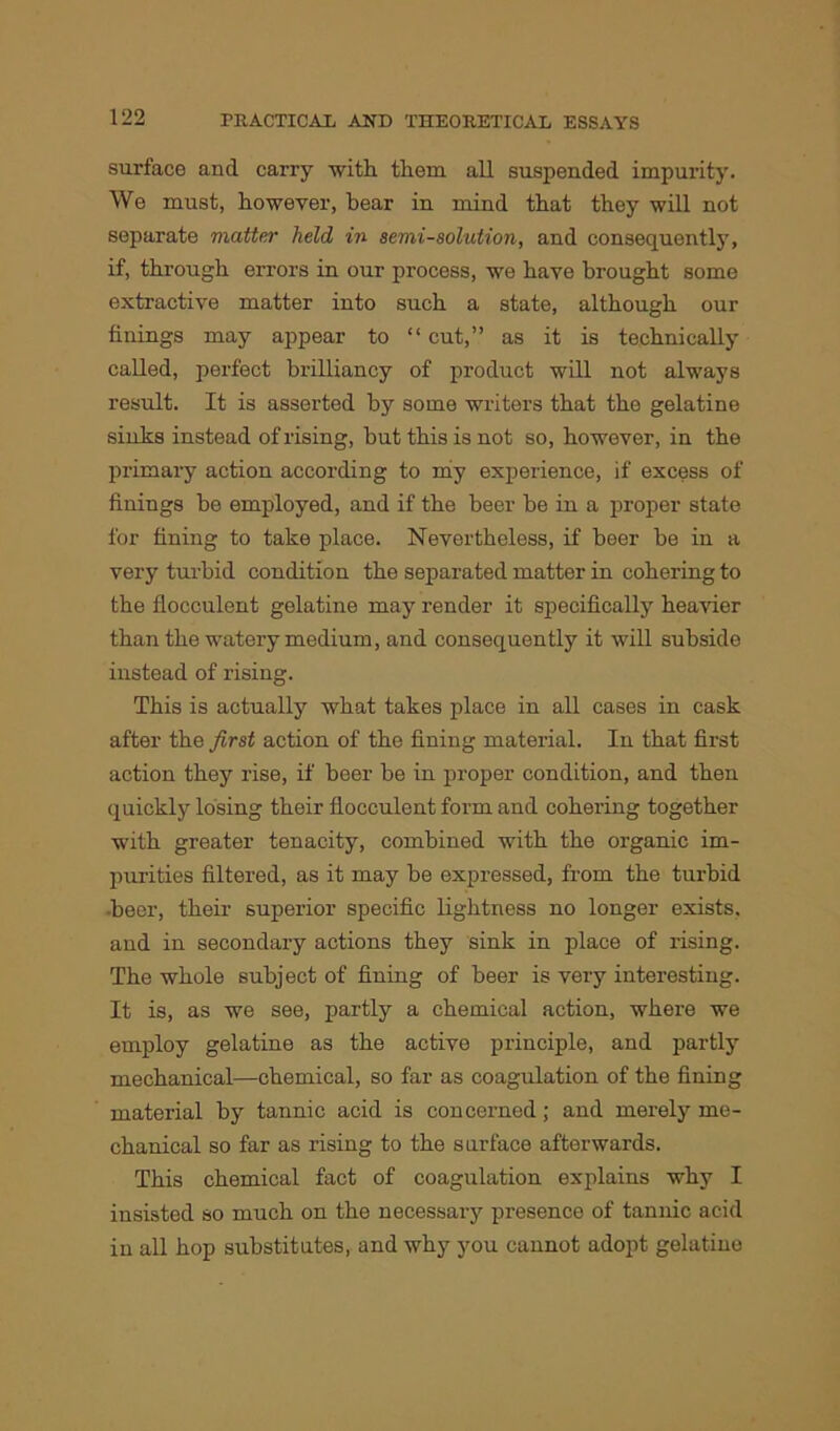 surface and carry 'with them all suspended impurity. We must, however, hear in mind that they will not separate matter held in semi-solution, and consequently, if, through errors in our process, we have brought some extractive matter into such a state, although our finings may appear to “ cut,” as it is technically called, perfect brilliancy of product will not always result. It is asserted by some writers that the gelatine sinks instead of rising, but this is not so, however, in the primary action according to my experience, if excess of finings be employed, and if the beer be in a proper state for fining to take place. Nevertheless, if beer be in a very turbid condition the separated matter in cohering to the flocculent gelatine may render it specifically heavier than the watery medium, and consequently it will subside instead of rising. This is actually what takes place in all cases in cask after the first action of the fining material. In that first action they rise, if beer be in proper condition, and then quickly losing their flocculent form and cohering together with greater tenacity, combined with the organic im- purities filtered, as it may be expressed, from the turbid •beer, their superior specific lightness no longer exists, and in secondary actions they sink in place of rising. The whole subject of fining of beer is very interesting. It is, as we see, partly a chemical action, where we employ gelatine as the active principle, and partly mechanical—chemical, so far as coagulation of the fining material by tannic acid is concerned; and merely me- chanical so far as rising to the surface afterwards. This chemical fact of coagulation explains why I insisted so much on the necessary presence of tannic acid in all hop substitutes, and why you cannot adopt gelatine
