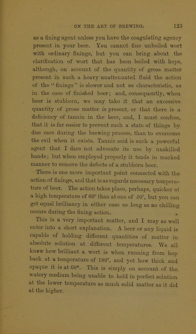 as a fining agent unless you have the coagulating agency present in your beer. You cannot fine unboiled wort with ordinary finings, but you can bring about the clarification of wort that has been boiled with bops, although, on account of the quantity of gross matter present in such a heavy unattenuated fluid the action of the “finings” is slower and not so characteristic, as in the case of finished beer; and, consequently, when beer is stubborn, we may take it that an excessive quantity of gross matter is present, or that there is a deficiency of tannin in the beer, and, I must confess, that it is far easier to prevent such a state of things by due care during the brewing process, than to overcome the evil when it exists. Tannic acid is such a powerful agent that I dare not advocate its use by unskilled bands; but when employed properly it tends in marked manner to remove the defects of a stubborn beer. There is one more important point connected with the action of finings, and that is as regards necessary tempera- ture of beer. The action takes place, perhaps, quicker at a high temperature of 60° than at one of 50°, but you can get equal brilliancy in either case so long as no chilling occurs during the fining action. This is a very important matter, and I may as well enter into a short explanation. A beer or any liquid is capable of bolding different quantities of matter in absolute solution at different temperatures. We all know bow brilliant a wort is when running from bop back at a temperature of 180°, and yet bow thick and opaque it is at 60°. This is simply on account of the watery medium being unable to bold in perfect solution at the lower temperature as much solid matter as it did at the higher.