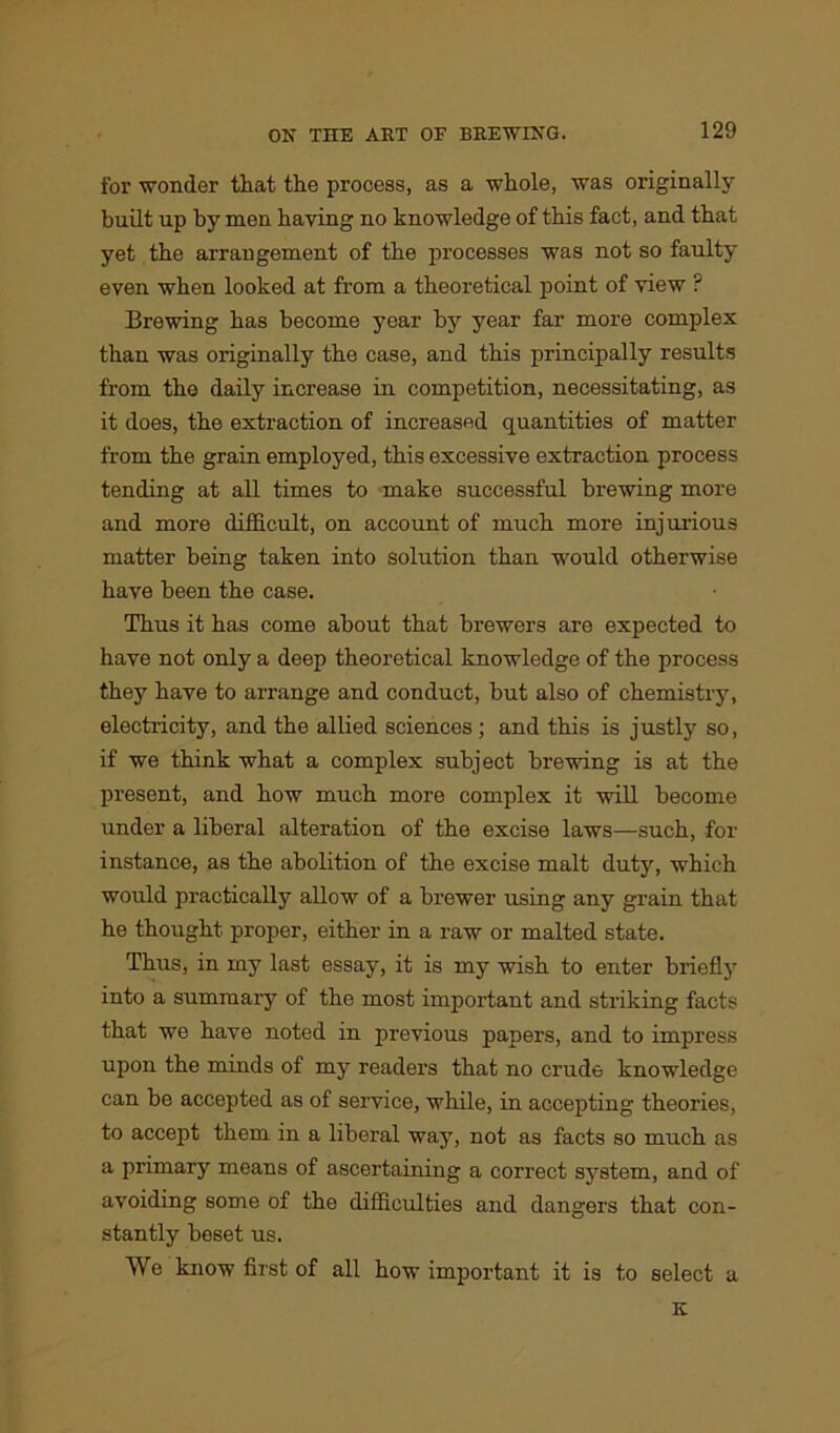 for wonder that the process, as a whole, was originally built up by men haying no knowledge of this fact, and that yet the arrangement of the processes was not so faulty even when looked at from a theoretical point of view ? Brewing has become year by year far more complex than was originally the case, and this principally results from the daily increase in competition, necessitating, as it does, the extraction of increased quantities of matter from the grain employed, this excessive extraction process tending at all times to make successful brewing more and more difficult, on account of much more injurious matter being taken into solution than would otherwise have been the case. Thus it has come about that brewers are expected to have not only a deep theoretical knowledge of the process they have to arrange and conduct, but also of chemistry, electricity, and the allied sciences ; and this is justly so, if we think what a complex subject brewing is at the present, and how much more complex it will become under a liberal alteration of the excise laws—such, for instance, as the abolition of the excise malt duty, which would practically allow of a brewer using any grain that he thought proper, either in a raw or malted state. Thus, in my last essay, it is my wish to enter briefly into a summary of the most important and striking facts that we have noted in previous papers, and to impress upon the minds of my readers that no crude knowledge can be accepted as of service, while, in accepting theories, to accept them in a liberal way, not as facts so much as a primary means of ascertaining a correct system, and of avoiding some of the difficulties and dangers that con- stantly beset us. We know first of all how important it is to select a K