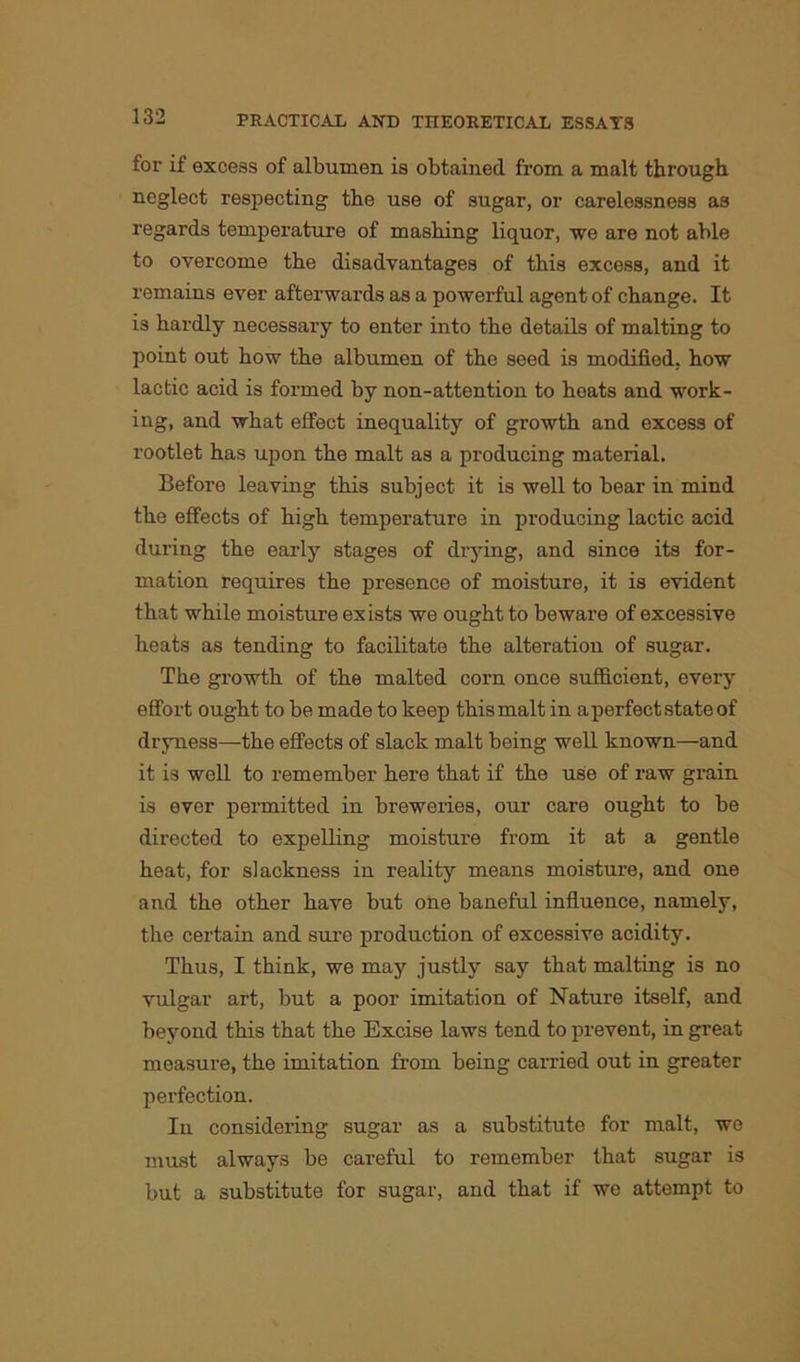 for if excess of albumen is obtained from a malt through neglect respecting the use of sugar, or carelessness as regards temperature of mashing liquor, we are not able to overcome the disadvantages of this excess, and it remains ever afterwards as a powerful agent of change. It is hardly necessary to enter into the details of malting to point out how the albumen of the seed is modified, how lactic acid is formed by non-attention to heats and work- ing, and what effect inequality of growth and excess of rootlet has upon the malt as a producing material. Before leaving this subject it is well to bear in mind the effects of high temperature in producing lactic acid during the early stages of drying, and since its for- mation requires the presence of moisture, it is evident that while moisture ex ists we ought to beware of excessive heats as tending to facilitate the alteration of sugar. The growth of the malted corn once sufficient, every effort ought to be made to keep this malt in aperfectstateof dryness—the effects of slack malt being well known—and it is well to remember here that if the use of raw grain is ever permitted in breweries, our care ought to be directed to expelling moisture from it at a gentle heat, for slackness in reality means moisture, and one and the other have but one baneful influence, namely, the certain and sure production of excessive acidity. Thus, I think, we may justly say that malting is no vulgar art, but a poor imitation of Nature itself, and beyond this that the Excise laws tend to prevent, in great measure, the imitation from being carried out in greater perfection. In considering sugar as a substitute for malt, we must always be careful to remember that sugar is but a substitute for sugar, and that if we attempt to
