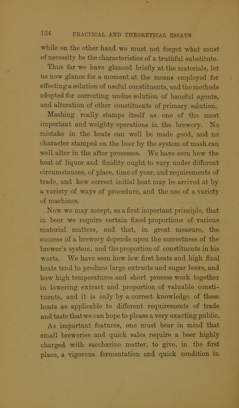while on the other hand wo must not forget what must of necessity be the characteristics of a truthful substitute. Thus far we have glanced briefly at the materials, let us now glance for a moment at the means employed for effecting a solution of useful constituents, and the methods adopted for correcting undue solution of baneful agents, and alteration of other constituents of primary solution. Mashing really stamps itself as one of the most important and weighty operations in the brewery. No mistake in the heats can well be made good, and no character stamped on the beer by the system of mash can well alter in the after processes. We have seen how the heat of liquor and fluidity ought to vary under different circumstances, of place, time of year, and requirements of trade, and how correct initial heat may be arrived at by a variety of ways of procedure, and the use of a variety of machines. Now we may accept, as a first important principle, that in beer we require certain fixed proportions of various material matters, and that, in great measure, the success of a brewery depends upon the correctness of the brewer's system, and the proportion of constituents in his worts. We have seen how low first heats and high final heats tend to produce large extracts and sugar beers, and how high temperatures and short process work together in lowering extract and proportion of valuable consti- tuents, and it is only by a correct knowledge of these heats as applicable to different requirements of trade and taste that we can hope to please a very exacting public. As important features, one must bear in mind that small breweries and quick sales require a beer highly charged with saccharine matter, to give, in the first place, a vigorous fermentation and quick condition in