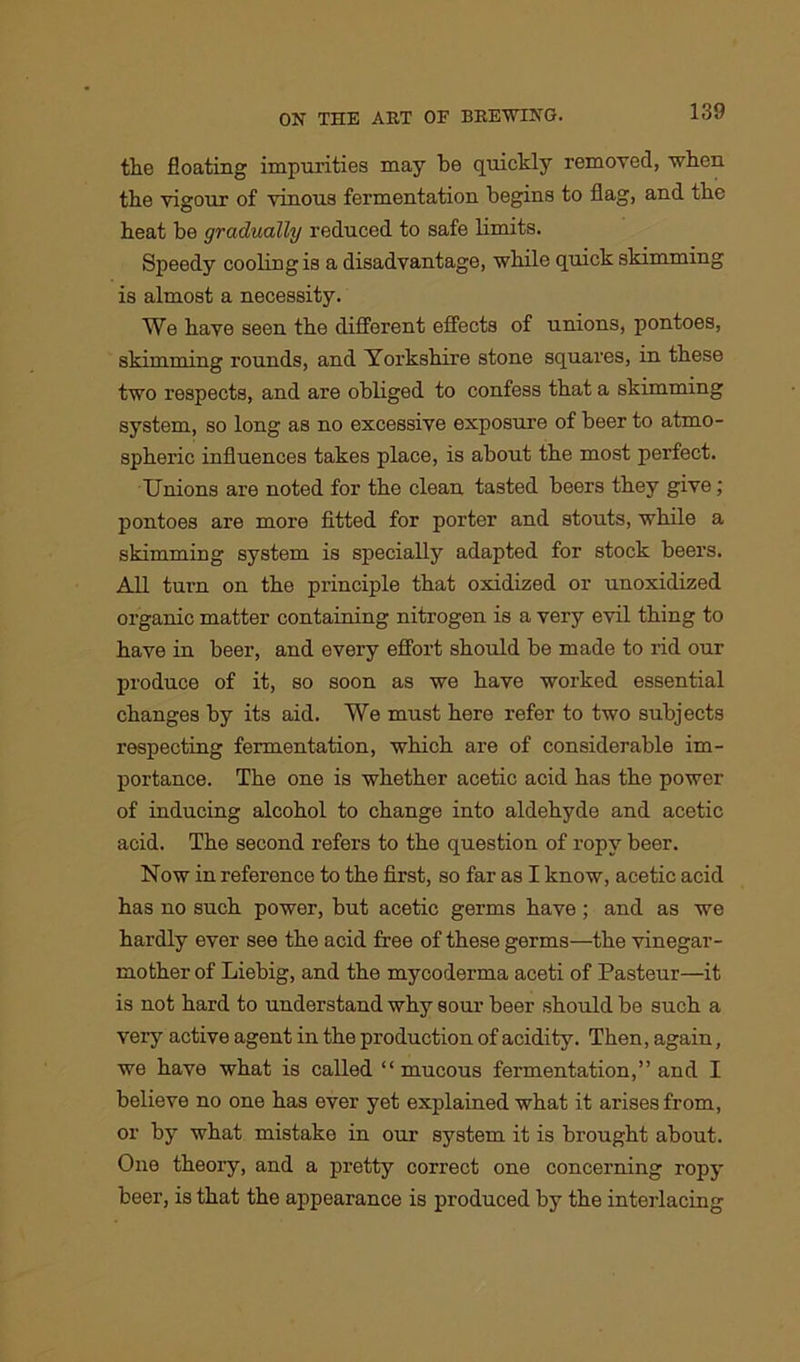 the floating impurities may be quickly removed, when the vigour of vinous fermentation begins to flag, and the heat be gradually reduced to safe limits. Speedy cooling is a disadvantage, while quick skimming is almost a necessity. We have seen the different effects of unions, pontoes, skimming rounds, and Yorkshire stone squares, in these two respects, and are obliged to confess that a skimming system, so long as no excessive exposure of beer to atmo- spheric influences takes place, is about the most perfect. Unions are noted for the clean tasted beers they give; pontoes are more fitted for porter and stouts, while a skimming system is specially adapted for stock beers. All turn on the principle that oxidized or unoxidized organic matter containing nitrogen is a very evil thing to have in beer, and every effort should be made to rid our produce of it, so soon as we have worked essential changes by its aid. We must here refer to two subjects respecting fermentation, which are of considerable im- portance. The one is whether acetic acid has the power of inducing alcohol to change into aldehyde and acetic acid. The second refers to the question of ropy beer. Now in reference to the first, so far as I know, acetic acid has no such power, but acetic germs have ; and as we hardly ever see the acid free of these germs—the vinegar- mother of Liebig, and the mycoderma aceti of Pasteur—it is not hard to understand why sour beer should be such a very active agent in the production of acidity. Then, again, we have what is called “mucous fermentation,” and I believe no one has ever yet explained what it arises from, or by what mistako in our system it is brought about. One theory, and a pretty correct one concerning ropy beer, is that the appearance is produced by the interlacing
