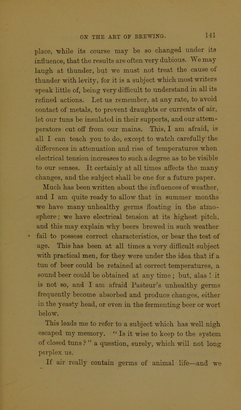 place, while its course may be so changed under its influence, that the results are often yery dubious. We may laugh at thunder, but we must not treat the cause of thunder with levity, for it is a subject which most writers speak little of, being very difficult to understand in all its refined actions. Let us remember, at any rate, to avoid contact of metals, to prevent draughts or currents of air, let our tuns be insulated in their supports, and our attem- perators cut off from our mains. This, I am afraid, is all I can teach you to do, except to watch carefully the differences in attenuation and rise of temperatures when electrical tension increases to such a degree as to be visible to our senses. It certainly at all times affects the many changes, and the subject shall be one for a future paper. Much has been written about the influences of weather, and I am quite ready to allow that in summer months we have many unhealthy germs floating in the atmo- sphere ; we have electrical tension at its highest pitch, and this may explain why beers brewed in such weather • fail to possess correct characteristics, or bear the test of age. This has been at all times a very difficult subject with practical men, for they were under the idea that if a tun of beer could be retained at correct temperatures, a sound beer could be obtained at any time ; but, alas ! it is not so, and I am afraid Pasteur’s unhealthy germs frequently become absorbed and produce changes, either in the yeasty head, or even in the fermenting beer or wort below. This leads me to refer to a subject which has well nigh escaped my memory. “Is it wise to keep to the system of closed tuns ? ” a question, surely, which will not long perplex us. If air really contain germs of animal life—and we