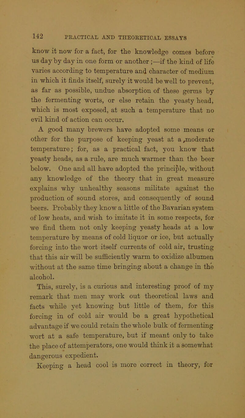 know it now for a fact, for the knowledge comes before us day by day in one form or another ;—if the kind of life varies according to temperature and character of medium in which it finds itself, surely it would be well to prevent, as far as possible, undue absorption of these germs by the fermenting worts, or else retain the yeasty head, which is most exposed, at such a temperature that no evil kind of action can occur. A good many brewers have adopted some means or other for the purpose of keeping yeast at a,moderate temperature; for, as a practical fact, you know that yeasty heads, as a rule, are much warmer than the beer below. One and all have adopted the principle, without any knowledge of the theory that in great measure explains why unhealthy seasons militate against the production of sound stores, and consequently of sound beers. Probably they know a little of the Bavarian system of low heats, and wish to imitate it in some respects, for we find them not only keeping yeasty heads at a low temperature by means of cold liquor or ice, but actually forcing into the wort itself currents of cold air, trusting that this air will be sufficiently warm to oxidize albumen without at the same time bringing about a change in the alcohol. This, surely, is a curious and interesting proof of my remark that men may work out theoretical laws and facts while yet knowing but little of them, for this forcing in of cold air would be a great hypothetical advantage if we could retain the whole bulk of fermenting wort at a safe temperature, but if meant only to take the place of attemperators, one would think it a somewhat dangerous expedient. Keeping a head cool is more correct in theory, for
