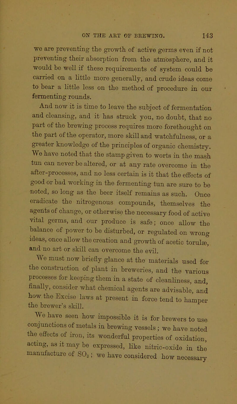 we are preventing the growth of active germs even if not preventing their absorption from the atmosphere, and it would be well if these requirements of system could he carried on a little more generally, and crude ideas come to bear a little less on the method of procedure in our fermenting rounds. And now it is time to leave the subject of fermentation and cleansing, and it has struck you, no doubt, that no part of the brewing process requires more forethought on the part of the operator, more skill and watchfulness, or a greater knowledge of the principles of organic chemistry. We have noted that the stamp given to worts in the mash tun can never be altered, or at any rate overcome in the after-processes, and no less certain is it that the effects of good or bad working in the fermenting tun are sure to be noted, so long as the beer itself remains as such. Once eradicate the nitrogenous compounds, themselves the agents of change, or otherwise the necessary food of active vital germs, and our produce is safe; once allow the balance of power to he disturbed, or regulated on wrong ideas, once allow the creation and growth of acetic torulse, and no art or skill can overcome the evil. We must now briefly glance at the materials used for the construction of plant in breweries, and the various processes for keeping them in a state of cleanliness, and, finally, consider what chemical agents are advisable, and how the Excise laws at present in force tend to hamper the brewer’s skill. We have seen how impossible it is for brewers to use conjunctions of metals in brewing vessels ; we have noted the effects of iron, its wonderful properties of oxidation, acting, as it may be expressed, like nitric-oxide in the manufacture of S03; we have considered how necessary