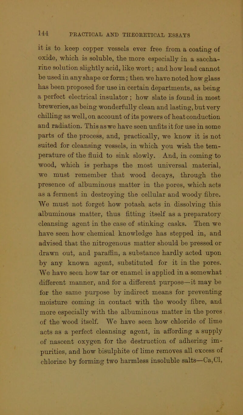 it is to keep copper vessels ever free from a coating of oxide, which is soluble, the more especially in a saccha- rine solution slightly acid, like wort; and how lead cannot be used in any shape or form; then we have noted how glass has been proposed for use in certain departments, as being a perfect electrical insulator ; how slate is found in most breweries, as being wonderfully clean and lasting, hut very chilling as well, on account of its powers of heat conduction and radiation. This as we have seen unfits it for use in some parts of the process, and, practically, we know it is not suited for cleansing vessels, in which you wish the tem- perature of the fluid to sink slowly. And, in coming to wood, which is perhaps the most universal material, we must remember that wood decays, through the presence of albuminous matter in the pores, which acts as a ferment in destroying the cellular and woody fibre. We must not forget how potash acts in dissolving this albuminous matter, thus fitting itself as a preparatory cleansing agent in the case of stinking casks. Then we have seen how chemical knowledge has stepped in, and advised that the nitrogenous matter should be pressed or drawn out, and paraffin, a substance hardly acted upon by any known agent, substituted for it in the pores. We have seen how tar or enamel is applied in a somewhat different manner, and for a different purpose—it may be for the same purpose by indirect means for preventing moisture coming in contact with the woody fibre, and more especially with the albuminous matter in the pores of the wood itself. We have seen how chloride of lime acts as a perfect cleansing agent, in affording a supply of nascent oxygen for the destruction of adhering im- purities, and how bisulphite of lime removes all excess of chlorine by forming two harmless insoluble salts—Ca,Cl,