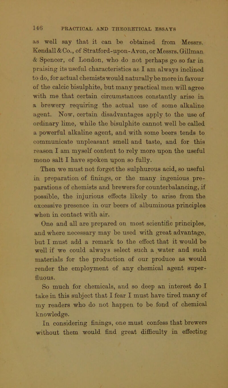 as well say that it can be obtained from Messrs. Kendall & Co., of Stratford-upon-Avon, or Messrs. Gillinan & Spencer, of London, who do not perhaps go so far in praising its useful characteristics as I am always inclined to do, for actual chemists would naturally be more in favour of the calcic bisulphite, but many practical men will agree with me that certain circumstances constantly arise in a brewery requiring the actual use of some alkaline agent. Now, certain disadvantages apply to the use of ordinary lime, while the bisulphite cannot well be called a powerful alkaline agent, and with some beers tends to communicate unpleasant smell and taste, and for this reason I am myself content to rely more upon the useful mono salt I have spoken upon so fully. Then we must not forget the sulphurous acid, so useful in preparation of finings, or the many ingenious pre- parations of chemists and brewers for counterbalancing, if possible, the injurious effects likely to arise from the excessive presence in our beers of albuminous principles when in contact with air. One and all are prepared on most scientific principles, and where necessary may be used with great advantage, but I must add a remark to the effect that it would be well if we could always select such a water and such materials for the production of our produce as would render the employment of any chemical agent super- fluous. So much for chemicals, and so deep an interest do I take in this subject that I fear I must have tired many of my readers who do not happen to be fond of chemical knowledge. In considering finings, one must confess that brewers without them would find great difficulty in effecting