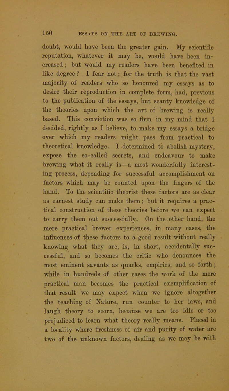 doubt, would bave been tbe greater gain. My scientific reputation, whatever it may be, would have been in- creased ; but would my readers have been benefited in like degree ? I fear not; for the truth is that the vast majority of readers who so honoured my essays as to desire their reproduction in complete form, had, previous to the publication of the essays, but scanty knowledge of the theories upon which the art of brewing is really based. This conviction was so firm in my mind that I decided, rightly as I believe, to make my essays a bridge over which my readers might pass from practical to theoretical knowledge. I determined to abolish mystery, expose the so-called secrets, and endeavour to make brewing what it really is—-a most wonderfully interest- ing process, depending for successful accomplishment on factors which may be counted upon the fingers of the hand. To the scientific theorist these factors are as clear as earnest study can make them; but it requires a prac- tical construction of these theories before we can expect to carry them out successfully. On the other hand, the mere practical brewer experiences, in many cases, the influences of these factors to a good result without really knowing what they are, is, in short, accidentally suc- cessful, and so becomes the critic who denounces the most eminent savants as quacks, empirics, and so forth; while in hundreds of other cases the work of the mere practical man becomes the practical exemplification of that result we may expect when we ignore altogether the teaching of Nature, run counter to her laws, and laugh theory to scorn, because we are too idle or too prejudiced to learn what theory really means. Placed in a locality where freshness of air and purity of water are two of the unknown factors, dealing as we may be with