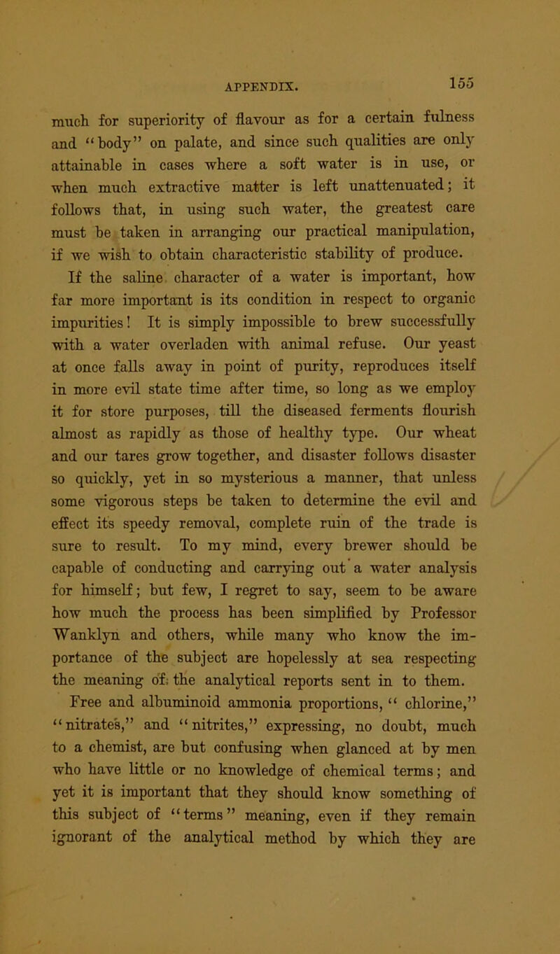 much for superiority of flavour as for a certain fulness and “body” on palate, and since such qualities are only attainable in cases where a soft water is in use, or when much extractive matter is left unattenuated; it follows that, in using such water, the greatest care must he taken in arranging our practical manipulation, if we wish to obtain characteristic stability of produce. If the saline character of a water is important, how far more important is its condition in respect to organic impurities! It is simply impossible to brew successfully with a water overladen with animal refuse. Our yeast at once falls away in point of purity, reproduces itself in more evil state time after time, so long as we employ it for store purposes, till the diseased ferments flourish almost as rapidly as those of healthy type. Our wheat and our tares grow together, and disaster follows disaster so quickly, yet in so mysterious a manner, that unless some vigorous steps be taken to determine the evil and effect its speedy removal, complete ruin of the trade is sure to result. To my mind, every brewer should be capable of conducting and carrying out a water analysis for himself; but few, I regret to say, seem to be aware how much the process has been simplified by Professor Wanklyn and others, while many who know the im- portance of the subject are hopelessly at sea respecting the meaning of; the analytical reports sent in to them. Free and albuminoid ammonia proportions, “ chlorine,” “nitrates,” and “nitrites,” expressing, no doubt, much to a chemist, are but confusing when glanced at by men who have little or no knowledge of chemical terms; and yet it is important that they should know something of this subject of “terms” meaning, even if they remain ignorant of the analytical method by which they are