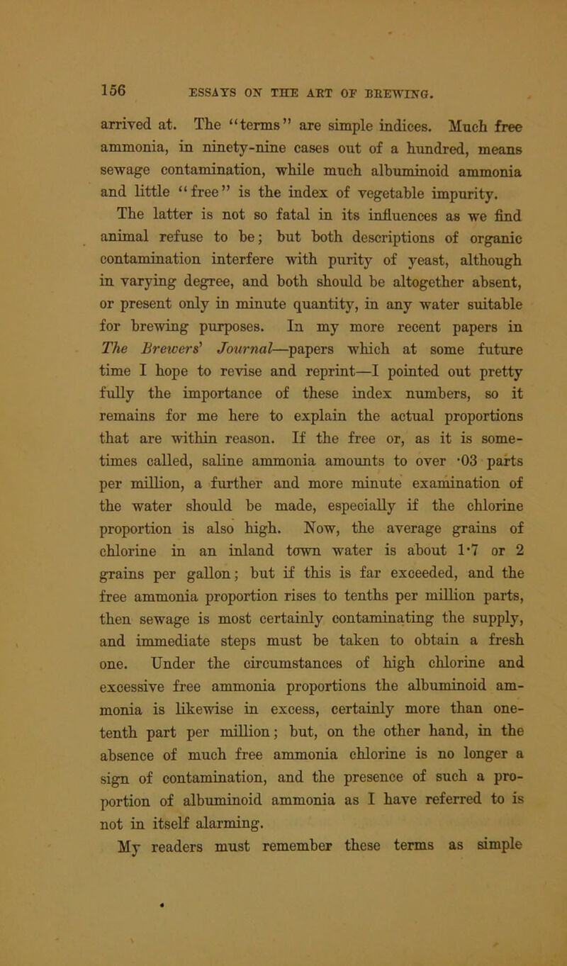 arrived at. The “terms” are simple indices. Much free ammonia, in ninety-nine eases out of a hundred, means sewage contamination, while much albuminoid ammonia and little “free” is the index of vegetable impurity. The latter is not so fatal in its influences as we find animal refuse to he; hut hoth descriptions of organic contamination interfere with purity of yeast, although in varying degree, and both should be altogether absent, or present only in minute quantity, in any water suitable for brewing purposes. In my more recent papers in The Brewers’ Journal—papers which at some future time I hope to revise and reprint—I pointed out pretty fully the importance of these index numbers, so it remains for me here to explain the actual proportions that are within reason. If the free or, as it is some- times called, saline ammonia amounts to over -03 parts per million, a further and more minute examination of the water should be made, especially if the chlorine proportion is also high. Now, the average grains of chlorine in an inland town water is about 1'7 or 2 grains per gallon; but if this is far exceeded, and the free ammonia proportion rises to tenths per million parts, then sewage is most certainly contaminating the supply, and immediate steps must be taken to obtain a fresh one. Under the circumstances of high chlorine and excessive free ammonia proportions the albuminoid am- monia is likewise in excess, certainly more than one- tenth part per million; but, on the other hand, in the absence of much free ammonia chlorine is no longer a sign of contamination, and the presence of such a pro- portion of albuminoid ammonia as I have referred to is not in itself alarming. My readers must remember these terms as simple
